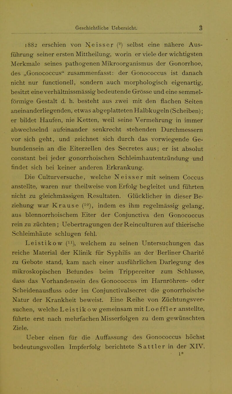 1882 erschien von Neisser (ü) selbst eine nähere Aus- führung seiner ersten Mittheilung, worin er viele der wichtigsten Merkmale seines pathogenen Mikroorganismus der Gonorrhoe, des „Gonococcus zusammenfasst: der Gonococcus ist danach nicht nur functionell, sondern auch morphologisch eigenartig, besitzt eine verhältnissmässig bedeutende Grösse und eine semmel- förmige Gestalt d. h. besteht aus zwei mit den flachen Seiten aneinanderliegenden, etwas abgeplatteten Halbkugeln (Scheiben); er bildet Haufen, nie Ketten, weil seine Vermehrung in immer abwechselnd aufeinander senkrecht stehenden Durchmessern vor sich geht, und zeichnet sich durch das vorwiegende Ge- bundensein an die Eiterzellen des Secretes aus; er ist absolut constant bei jeder gonorrhoischen Schleimhautentzündung und findet sich bei keiner anderen Erkrankung. Die Culturversuche, welche Neisser mit seinem Coccus anstellte, waren nur theilweise von Erfolg begleitet und führten nicht zu gleichmässigen Resultaten. Glücklicher in dieser Be- ziehung war Krause (10), indem es ihm regelmässig gelang, aus blennorrhoischem Eiter der Conjunctiva den Gonococcus rein zu züchten ; Uebertragungen der Reinculturen auf thierische Schleimhäute schlugen fehl. Leistikow (n), welchem zu seinen Untersuchungen das reiche Material der Klinik für Syphilis an der Berliner Charite zu Gebote stand, kam nach einer ausführlichen Darlegung des mikroskopischen Belundes beim Trippereiter zum Schlüsse, dass das Vorhandensein des Gonococcus im Harnröhren- oder Scheidenausfluss oder im Conjunctivalsecret die gonorrhoische Natur der Krankheit beweist. Eine Reihe von Züchtungsver- suchen, welche Leistik ow gemeinsam mit Loeffler anstellte, führte erst nach mehrfachen Misserfolgen zu dem gewünschten Ziele. Ueber einen für die Auffassung des Gonococcus höchst bedeutungsvollen Impferfolg berichtete Sattler in der XIV. • 1*