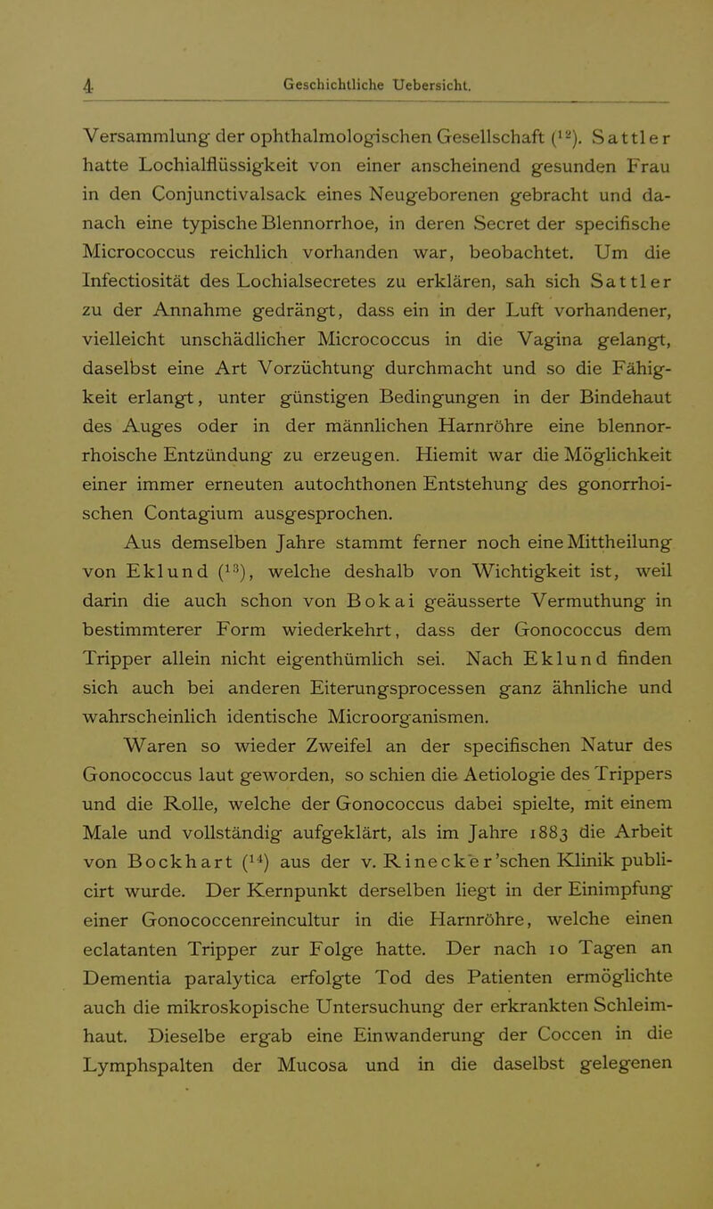 Versammlung der ophthalmologischen Gesellschaft (*2). Sattler hatte Lochialflüssigkeit von einer anscheinend gesunden Frau in den Conjunctivalsack eines Neugeborenen gebracht und da- nach eine typische Blennorrhoe, in deren Secret der specifische Micrococcus reichlich vorhanden war, beobachtet. Um die Infectiosität des Lochialsecretes zu erklären, sah sich Sattler zu der Annahme gedrängt, dass ein in der Luft vorhandener, vielleicht unschädlicher Micrococcus in die Vagina gelangt, daselbst eine Art Vorzüchtung durchmacht und so die Fähig- keit erlangt, unter günstigen Bedingungen in der Bindehaut des Auges oder in der männlichen Harnröhre eine blennor- rhoische Entzündung zu erzeugen. Hiemit war die Möglichkeit einer immer erneuten autochthonen Entstehung des gonorrhoi- schen Contagium ausgesprochen. Aus demselben Jahre stammt ferner noch eine Mittheilung von Eklund (13), welche deshalb von Wichtigkeit ist, weil darin die auch schon von Bokai geäusserte Vermuthung in bestimmterer Form wiederkehrt, dass der Gonococcus dem Tripper allein nicht eigenthümlich sei. Nach Eklund finden sich auch bei anderen Eiterungsprocessen ganz ähnliche und wahrscheinlich identische Microorganismen. Waren so wieder Zweifel an der specifischen Natur des Gonococcus laut geworden, so schien die Aetiologie des Trippers und die Rolle, welche der Gonococcus dabei spielte, mit einem Male und vollständig aufgeklärt, als im Jahre 1883 die Arbeit von Bockhart aus der v. Rinecker'sehen Klinik publi- cirt wurde. Der Kernpunkt derselben liegt in der Einimpfung einer Gonococcenreincultur in die Harnröhre, welche einen eclatanten Tripper zur Folge hatte. Der nach 10 Tagen an Dementia paralytica erfolgte Tod des Patienten ermöglichte auch die mikroskopische Untersuchung der erkrankten Schleim- haut. Dieselbe ergab eine Einwanderung der Coccen in die Lymphspalten der Mucosa und in die daselbst gelegenen