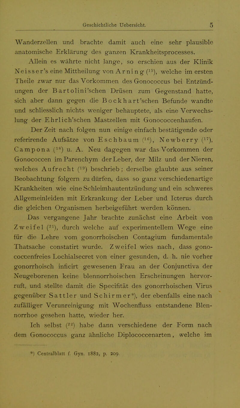 Wanderzellen und brachte damit auch eine sehr plausible anatomische Erklärung- des ganzen Krankheitsprocesses. Allein es währte nicht lange, so erschien aus der Klinik Neisser's eine Mittheilung von Ar ni n g (15), welche im ersten Theile zwar nur das Vorkommen des Gonococcus bei Entzünd- ungen der Bartolini'schen Drüsen zum Gegenstand hatte, sich aber dann gegen die Bockhart'sehen Befunde wandte und schliesslich nichts weniger behauptete, als eine Verwechs- lung der Ehrlich'schen Mastzellen mit Gonococcenhaufen. Der Zeit nach folgen nun einige einfach bestätigende oder referirende Aufsätze von Eschbaum (16), Newberry (17), Campona (18) u. A. Neu dagegen war das Vorkommen der Gonococcen im Parenchym der Leber, der Milz und der Nieren, welches Aufrecht (lü) beschrieb; derselbe glaubte aus seiner Beobachtung folgern zu dürfen, dass so ganz verschiedenartige Krankheiten wie eine Schleimhautentzündung und ein schweres Allgemeinleiden mit Erkrankung der Leber und Icterus durch die gleichen Organismen herbeigeführt werden können. Das vergangene Jahr brachte zunächst eine Arbeit von Zweifel (21), durch welche auf experimentellem Wege eine für die Lehre vom gonorrhoischen Contagium fundamentale Thatsache constatirt wurde. Zweifel wies nach, dass gono- coccenfreies Lochialsecret von einer gesunden, d. h. nie vorher gonorrhoisch inficirt gewesenen Frau an der Conjunctiva der Neugeborenen keine blennorrhoischen Erscheinungen hervor- ruft, und stellte damit die Specifität des gonorrhoischen Virus gegenüber Sattler und Schirmer*), der ebenfalls eine nach zufälliger Verunreinigung mit Wochenfluss entstandene Blen- norrhoe gesehen hatte, wieder her. Ich selbst (22) habe dann verschiedene der Form nach dem Gonococcus ganz ähnliche Diplococcenarten, welche im *) Centralblatt f. Gyn. 1882, p. 209.