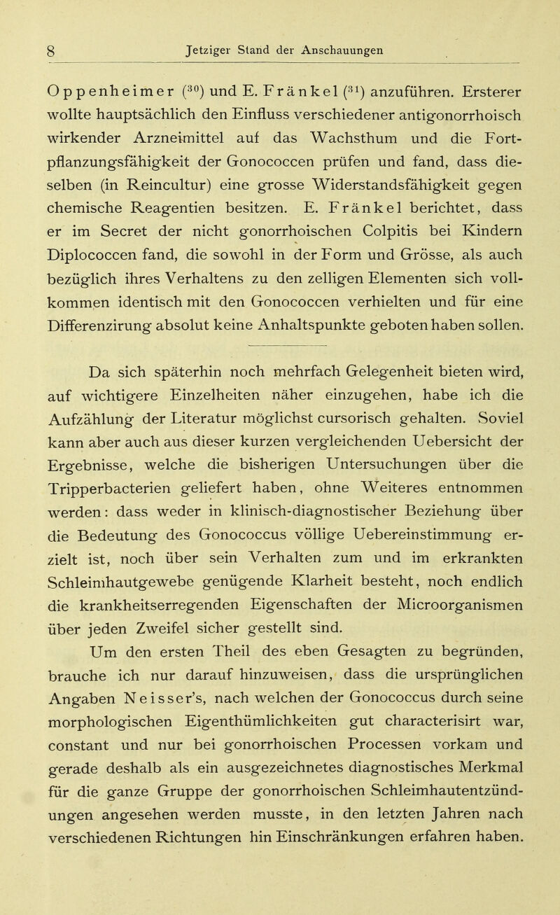 Oppenheimer (30) und E. Fränkel (31) anzuführen. Ersterer wollte hauptsächlich den Einfluss verschiedener antigonorrhoisch wirkender Arzneimittel auf das Wachsthum und die Fort- pflanzungsfähigkeit der Gonococcen prüfen und fand, dass die- selben (in Reincultur) eine grosse Widerstandsfähigkeit gegen chemische Reagentien besitzen. E. Fränkel berichtet, dass er im Secret der nicht gonorrhoischen Colpitis bei Kindern Diplococcen fand, die sowohl in der Form und Grösse, als auch bezüglich ihres Verhaltens zu den zelligen Elementen sich voll- kommen identisch mit den Gonococcen verhielten und für eine Differenzirung absolut keine Anhaltspunkte geboten haben sollen. Da sich späterhin noch mehrfach Gelegenheit bieten wird, auf wichtigere Einzelheiten näher einzugehen, habe ich die Aufzählung der Literatur möglichst cursorisch gehalten. Soviel kann aber auch aus dieser kurzen vergleichenden Uebersicht der Ergebnisse, welche die bisherigen Untersuchungen über die Tripperbacterien geliefert haben, ohne Weiteres entnommen werden: dass weder in klinisch-diagnostischer Beziehung über die Bedeutung des Gonococcus völlige Uebereinstimmung er- zielt ist, noch über sein Verhalten zum und im erkrankten Schleimhautgewebe genügende Klarheit besteht, noch endlich die krankheitserregenden Eigenschaften der Microorganismen über jeden Zweifel sicher gestellt sind. Um den ersten Theil des eben Gesagten zu begründen, brauche ich nur darauf hinzuweisen, dass die ursprünglichen Angaben Neisser's, nach welchen der Gonococcus durch seine morphologischen Eigentümlichkeiten gut characterisirt war, constant und nur bei gonorrhoischen Processen vorkam und gerade deshalb als ein ausgezeichnetes diagnostisches Merkmal für die ganze Gruppe der gonorrhoischen Schleimhautentzünd- ungen angesehen werden musste, in den letzten Jahren nach verschiedenen Richtungen hin Einschränkungen erfahren haben.