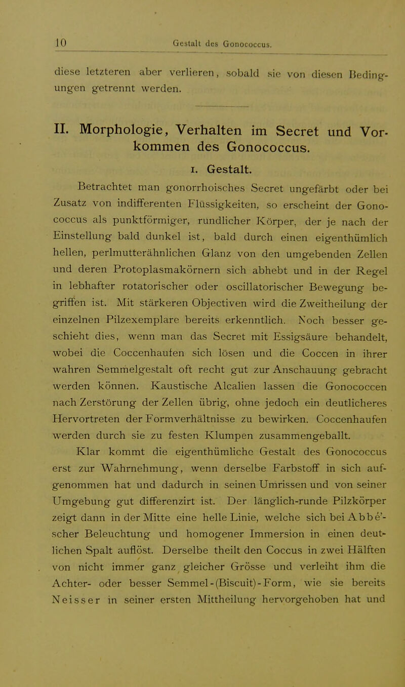 diese letzteren aber verlieren, sobald sie von diesen Bedin ungen getrennt werden. II. Morphologie, Verhalten im Secret und Vor- kommen des Gonococcus. i. Gestalt. Betrachtet man gonorrhoisches Secret ungefärbt oder bei Zusatz von indifferenten Flüssigkeiten, so erscheint der Gono- coccus als punktförmiger, rundlicher Körper, der je nach der Einstellung bald dunkel ist, bald durch einen eigentümlich hellen, perlmutterähnlichen Glanz von den umgebenden Zellen und deren Protoplasmakörnern sich abhebt und in der Regel in lebhafter rotatorischer oder oscillatorischer Bewegung be- griffen ist. Mit stärkeren Objectiven wird die Zweitheilung der einzelnen Pilzexemplare bereits erkenntlich. Noch besser ge- schieht dies, wenn man das Secret mit Essigsäure behandelt, wobei die Coccenhaufen sich lösen und die Coccen in ihrer wahren Semmelgestalt oft recht gut zur Anschauung gebracht werden können. Kaustische Alealien lassen die Gonococcen nach Zerstörung der Zellen übrig, ohne jedoch ein deutlicheres Hervortreten der Formverhältnisse zu bewirken. Coccenhaufen werden durch sie zu festen Klumpen zusammengeballt. Klar kommt die eigenthümlichc Gestalt des Gonococcus erst zur Wahrnehmung, wenn derselbe Farbstoff in sich auf- genommen hat und dadurch in seinen Umrissen und von seiner Umgebung gut differenzirt ist. Der länglich-runde Pilzkörper zeigt dann in der Mitte eine helle Linie, welche sich bei Abbe'- scher Beleuchtung und homogener Immersion in einen deut- lichen Spalt auflöst. Derselbe theilt den Coccus in zwei Hälften von nicht immer ganz gleicher Grösse und verleiht ihm die Achter- oder besser Semmel-(Biscuit)-Form, wie sie bereits Neisser in seiner ersten Mittheilung hervorgehoben hat und