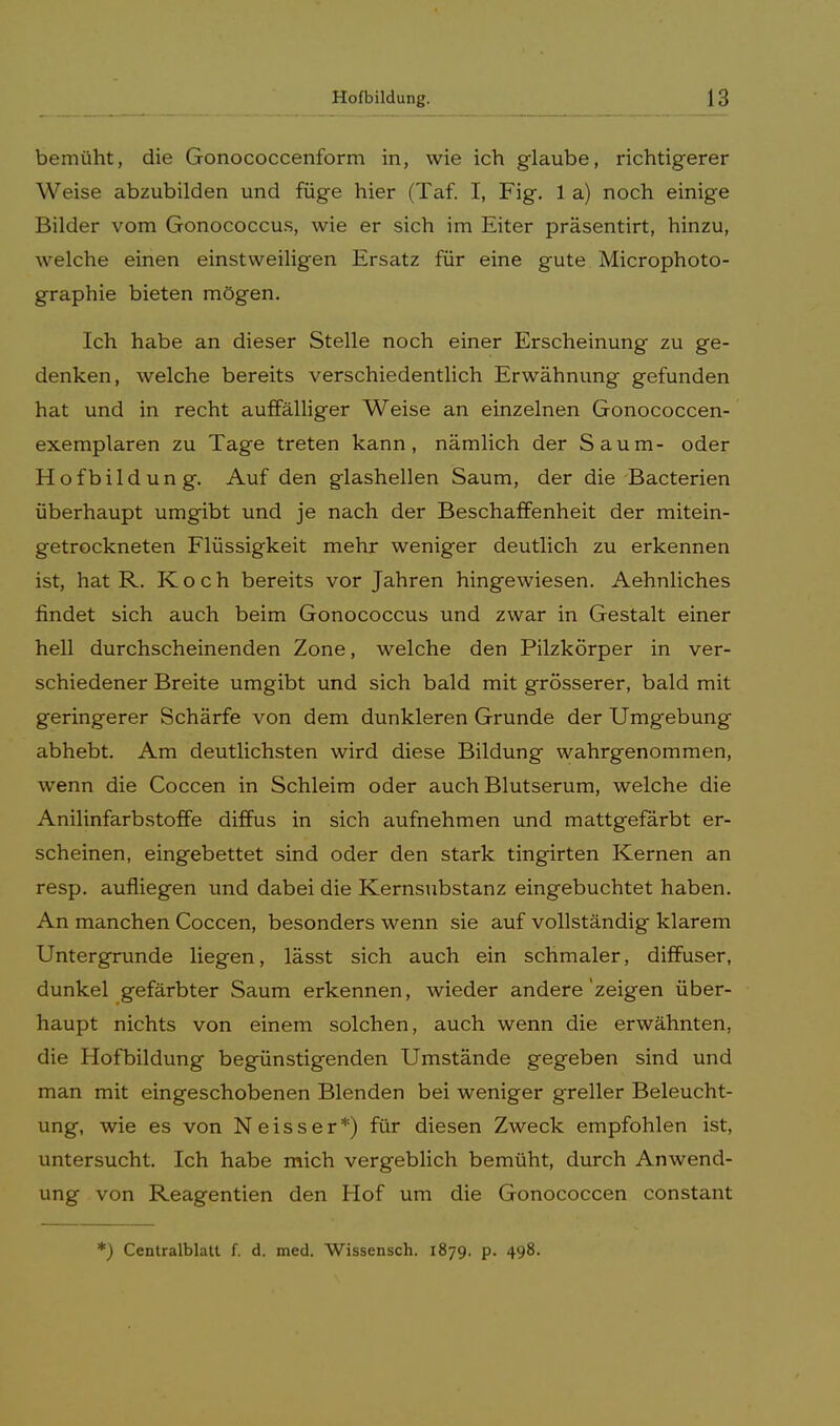 bemüht, die Gonococcenform in, wie ich glaube, richtigerer Weise abzubilden und füge hier (Taf. I, Fig. 1 a) noch einige Bilder vom Gonococcus, wie er sich im Eiter präsentirt, hinzu, welche einen einstweiligen Ersatz für eine gute Microphoto- graphie bieten mögen. Ich habe an dieser Stelle noch einer Erscheinung zu ge- denken, welche bereits verschiedentlich Erwähnung gefunden hat und in recht auffälliger Weise an einzelnen Gonococcen- exemplaren zu Tage treten kann, nämlich der Saum- oder Hofbildung. Auf den glashellen Saum, der die Bacterien überhaupt umgibt und je nach der Beschaffenheit der mitein- getrockneten Flüssigkeit mehr weniger deutlich zu erkennen ist, hat R. Koch bereits vor Jahren hingewiesen. Aehnliches findet sich auch beim Gonococcus und zwar in Gestalt einer hell durchscheinenden Zone, welche den Pilzkörper in ver- schiedener Breite umgibt und sich bald mit grösserer, bald mit geringerer Schärfe von dem dunkleren Grunde der Umgebung abhebt. Am deutlichsten wird diese Bildung wahrgenommen, wenn die Coccen in Schleim oder auch Blutserum, welche die Anilinfarbstoffe diffus in sich aufnehmen und mattgefärbt er- scheinen, eingebettet sind oder den stark tingirten Kernen an resp. aufliegen und dabei die Kernsubstanz eingebuchtet haben. An manchen Coccen, besonders wenn sie auf vollständig klarem Untergrunde liegen, lässt sich auch ein schmaler, diffuser, dunkel gefärbter Saum erkennen, wieder andere'zeigen über- haupt nichts von einem solchen, auch wenn die erwähnten, die Hofbildung begünstigenden Umstände gegeben sind und man mit eingeschobenen Blenden bei weniger greller Beleucht- ung, wie es von N e i s s e r *) für diesen Zweck empfohlen ist, untersucht. Ich habe mich vergeblich bemüht, durch Anwend- ung von Reagentien den Hof um die Gonococcen constant *) Centralblatt f. d. med. Wissensch. 1879. p. 498.