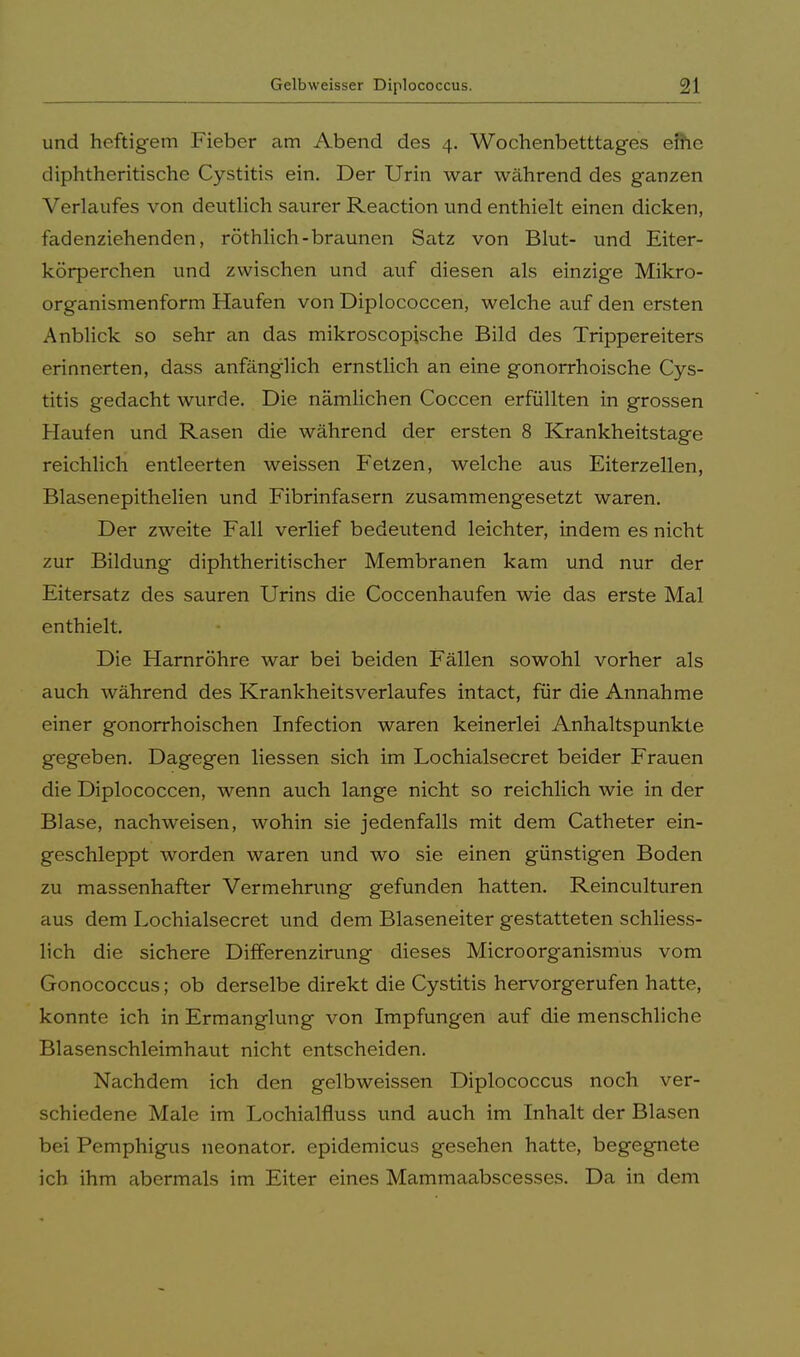 und heftigem Fieber am Abend des 4. Wochenbetttages efhe diphtheritische Cystitis ein. Der Urin war während des ganzen Verlaufes von deutlich saurer Reaction und enthielt einen dicken, fadenziehenden, röthlich-braunen Satz von Blut- und Eiter- körperchen und zwischen und auf diesen als einzige Mikro- organismenform Haufen von Diplococcen, welche auf den ersten Anblick so sehr an das mikroscopische Bild des Trippereiters erinnerten, dass anfänglich ernstlich an eine gonorrhoische Cys- titis gedacht wurde. Die nämlichen Coccen erfüllten in grossen Haufen und Rasen die während der ersten 8 Krankheitstage reichlich entleerten weissen Fetzen, welche aus Eiterzellen, Blasenepithelien und Fibrinfasern zusammengesetzt waren. Der zweite Fall verlief bedeutend leichter, indem es nicht zur Bildung diphtherischer Membranen kam und nur der Eitersatz des sauren Urins die Coccenhaufen wie das erste Mal enthielt. Die Harnröhre war bei beiden Fällen sowohl vorher als auch während des Krankheitsverlaufes intact, für die Annahme einer gonorrhoischen Infection waren keinerlei Anhaltspunkte gegeben. Dagegen Hessen sich im Lochialsecret beider Frauen die Diplococcen, wenn auch lange nicht so reichlich wie in der Blase, nachweisen, wohin sie jedenfalls mit dem Catheter ein- geschleppt worden waren und wo sie einen günstigen Boden zu massenhafter Vermehrung gefunden hatten. Reinculturen aus dem Lochialsecret und dem Blaseneiter gestatteten schliess- lich die sichere Differenzirung dieses Microorganismus vom Gonococcus; ob derselbe direkt die Cystitis hervorgerufen hatte, konnte ich in Ermanglung von Impfungen auf die menschliche Blasenschleimhaut nicht entscheiden. Nachdem ich den gelbweissen Diplococcus noch ver- schiedene Male im Lochialfluss und auch im Inhalt der Blasen bei Pemphigus neonator. epidemicus gesehen hatte, begegnete ich ihm abermals im Eiter eines Mammaabscesses. Da in dem