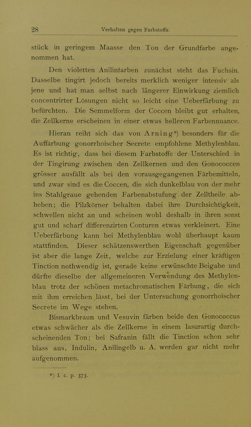 stück in geringem Maasse den Ton der Grundfarbe ange- nommen hat. Den violetten Anilintarben zunächst steht das Fuchsin. Dasselbe tingirt jedoch bereits merklich weniger intensiv als jene und hat man selbst nach längerer Einwirkung ziemlich concentrirter Lösungen nicht so leicht eine Ueberfärbung zu befürchten. Die Semmelform der Coccen bleibt gut erhalten, die Zellkerne erscheinen in einer etwas helleren Farbennuance. Hieran reiht sich das von Arning*) besonders für die Auffärbung gonorrhoischer Secrete empfohlene Methylenblau. Es ist richtig, dass bei diesem Farbstoffe der Unterschied in der Tingirung zwischen den Zellkernen und den Gonococcen grösser ausfällt als bei den vorausgegangenen Färbemitteln, und zwar sind es die Coccen, die sich dunkelblau von der mehr ins Stahlgraue gehenden Farbenabstufung der Zelltheile ab- heben; die Pilzkörner behalten dabei ihre Durchsichtigkeit, schwellen nicht an und scheinen wohl deshalb in ihren sonst gut und scharf differenzirten Conturen etwas verkleinert. Eine Ueberfärbung kann bei Methylenblau wohl überhaupt kaum stattfinden. Dieser schätzenswerthen Eigenschaft gegenüber ist aber die lange Zeit, welche zur Erzielung einer kräftigen Tinction nothwendig ist, gerade keine erwünschte Beigabe und dürfte dieselbe der allgemeineren Verwendung des Methylen- blau trotz der schönen metachromatischen Färbung, die sich mit ihm erreichen lässt, bei der Untersuchimg gonorrhoischer Secrete im Wege stehen. Bismarkbraun und Vesuvin färben beide den Gonococcus etwas schwächer als die Zellkerne in einem lasurartig durch- scheinenden Ton; bei Safranin fällt die Tinction schon sehr blass aus, Indulin, Anilingelb u. A. werden gar nicht mehr aufgenommen. *) 1 c. P. 373.