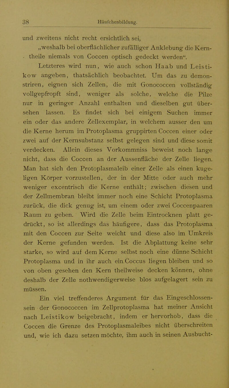 ::s und zweitens nicht recht ersichtlich sei, „weshalb bei oberflächlicher zufälliger Anklebung die Kern- - theile niemals von Coccen optisch gedeckt werden. Letzteres wird nun, wie auch schon Ha ab und Leisti- kow angeben, thatsächlich beobachtet. Um das zu demon- striren, eignen sich Zellen, die mit Gonococcen vollständig vollgepfropft sind, weniger als solche, welche die Pilze nur in geringer Anzahl enthalten und dieselben gut über- sehen lassen. Es findet sich bei einigem Suchen immer ein oder das andere Zellexemplar, in welchem ausser den um die Kerne herum im Protoplasma gruppirten Coccen einer oder zwei auf der Kernsubstanz selbst gelegen sind und diese somit verdecken. Allein dieses Vorkommniss beweist noch lange nicht, dass die Coccen an der Aussenfiäche der Zelle liegen. Man hat sich den Protoplasmaleib einer Zelle als einen kuge- ligen Körper vorzustellen, der in der Mitte oder auch mehr weniger excentrisch die Kerne enthält; zwischen diesen und der Zellmembran bleibt immer noch eine Schicht Protoplasma zurück, die dick genug ist, um einem oder zwei Coccenpaaren Raum zu geben. Wird die Zelle beim Eintrocknen platt ge- drückt, so ist allerdings das häufigere, dass das Protoplasma mit den Coccen zur Seite weicht und diese also im Umkreis der Kerne gefunden werden. Ist die Abplattung keine sehr starke, so wird auf dem Kerne selbst noch eine dünne Schicht Protoplasma und in ihr auch einXoccus liegen bleiben und so von oben gesehen den Kern theilweise decken können, ohne deshalb der Zelle nothwendigerweise blos aufgelagert sein zu müssen. Ein viel treffenderes Argument für das Eingeschlossen- sein der Gonococcen im Zellprotoplasma hat meiner Ansicht nach Leistikow beigebracht, indem er hervorhob, dass die Coccen die Grenze des Protoplasmaleibes nicht überschreiten und, wie ich dazu setzen möchte, ihm auch in seinen Ausbucht-