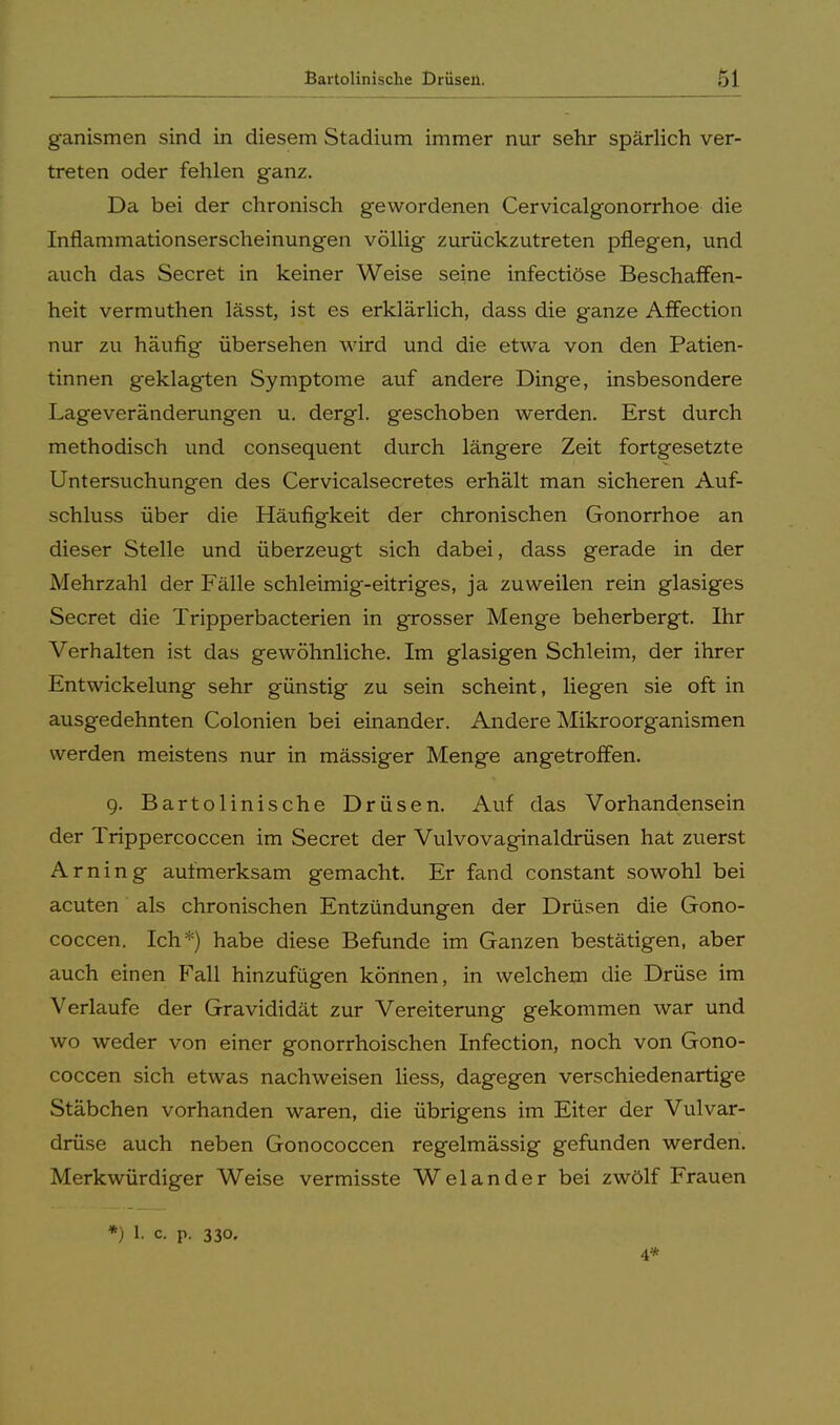 ganismen sind in diesem Stadium immer nur sehr spärlich ver- treten oder fehlen ganz. Da bei der chronisch gewordenen Cervicalgonorrhoe die Inflammationserscheinungen völlig zurückzutreten pflegen, und auch das Secret in keiner Weise seine infectiöse Beschaffen- heit vermuthen lässt, ist es erklärlich, dass die ganze Affection nur zu häufig übersehen wird und die etwa von den Patien- tinnen geklagten Symptome auf andere Dinge, insbesondere Lageveränderungen u. dergl. geschoben werden. Erst durch methodisch und consequent durch längere Zeit fortgesetzte Untersuchungen des Cervicalsecretes erhält man sicheren Auf- schluss über die Häufigkeit der chronischen Gonorrhoe an dieser Stelle und überzeugt sich dabei, dass gerade in der Mehrzahl der Fälle schleimig-eitriges, ja zuweilen rein glasiges Secret die Tripperbacterien in grosser Menge beherbergt. Ihr Verhalten ist das gewöhnliche. Im glasigen Schleim, der ihrer Entwickelung sehr günstig zu sein scheint, liegen sie oft in ausgedehnten Colonien bei einander. Andere Mikroorganismen werden meistens nur in mässiger Menge angetroffen. 9. Bartolinische Drüsen. Auf das Vorhandensein der Trippercoccen im Secret der Vulvovaginaldrüsen hat zuerst Arning aufmerksam gemacht. Er fand constant sowohl bei acuten als chronischen Entzündungen der Drüsen die Gono- coccen. Ich*) habe diese Befunde im Ganzen bestätigen, aber auch einen Fall hinzufügen können, in welchem die Drüse im Verlaufe der Gravididät zur Vereiterung gekommen war und wo weder von einer gonorrhoischen Infection, noch von Gono- coccen sich etwas nachweisen liess, dagegen verschiedenartige Stäbchen vorhanden waren, die übrigens im Eiter der Vulvar- drüse auch neben Gonococcen regelmässig gefunden werden. Merkwürdiger Weise vermisste Welander bei zwölf Frauen *) 1. c p. 330. 4*