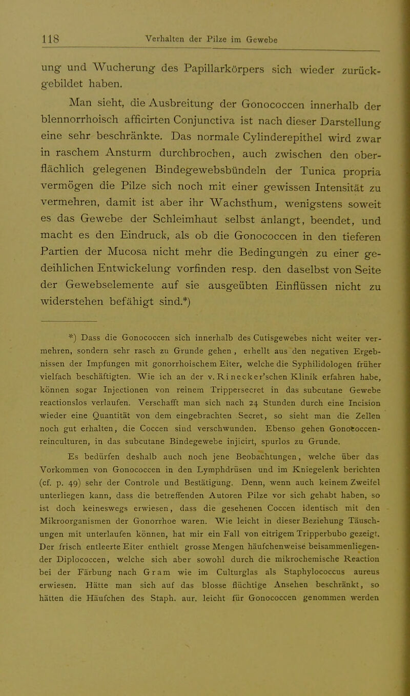 ung und Wucherung des Papillarkörpers sich wieder zurück- gebildet haben. Man sieht, die Ausbreitung der Gonococcen innerhalb der blennorrhoisch afficirten Conjunctiva ist nach dieser Darstellung eine sehr beschränkte. Das normale Cylinderepithel wird zwar in raschem Ansturm durchbrochen, auch zwischen den ober- flächlich gelegenen Bindegewebsbündeln der Tunica propria vermögen die Pilze sich noch mit einer gewissen Intensität zu vermehren, damit ist aber ihr Wachsthum, wenigstens soweit es das Gewebe der Schleimhaut selbst anlangt, beendet, und macht es den Eindruck, als ob die Gonococcen in den tieferen Partien der Mucosa nicht mehr die Bedingungen zu einer ge- deihlichen Entwickelung vorfinden resp. den daselbst von Seite der Gewebselemente auf sie ausgeübten Einflüssen nicht zu widerstehen befähigt sind.*) *) Dass die Gonococcen sich innerhalb des Cutisgewebes nicht weiter ver- mehren, sondern sehr rasch zu Grunde gehen , eihellt aus den negativen Ergeb- nissen der Impfungen mit gonorrhoischem Eiter, welche die Syphilidologen früher vielfach beschäftigten. Wie ich an der v. Ri necker'schen Klinik erfahren habe, können sogar Injectionen von reinem Trippersecret in das subcutane Gewebe reactionslos verlaufen. Verschafft man sich nach 24 Stunden durch eine Incision wieder eine Quantität von dem eingebrachten Secret, so sieht man die Zellen noch gut erhalten, die Coccen sind verschwunden. Ebenso gehen Gonoeoccen- reinculturen, in das subcutane Bindegewebe injicirt, spurlos zu Grunde. Es bedürfen deshalb auch noch jene Beobachtungen, welche über das Vorkommen von Gonococcen in den Lymphdrüsen und im Kniegelenk berichten (cf. p. 49) sehr der Controle und Bestätigung. Denn, wenn auch keinem Zweifel unterliegen kann, dass die betreffenden Autoren Pilze vor sich gehabt haben, so ist doch keineswegs erwiesen, dass die gesehenen Coccen identisch mit den Mikroorganismen der Gonorrhoe waren. Wie leicht in dieser Beziehung Täusch- ungen mit unterlaufen können, hat mir ein Fall von eitrigem Tripperbubo gezeigt. Der frisch entleerte Eiter enthielt grosse Mengen häufchenweise beisammenliegen- der Diplococcen, welche sich aber sowohl durch die mikrochemische Reaction bei der Färbung nach Gram wie im Culturglas als Staphylococcus aureus erwiesen. Hätte man sich auf das blosse flüchtige Ansehen beschränkt, so hätten die Häufchen des Staph. aur. leicht für Gonococcen genommen werden