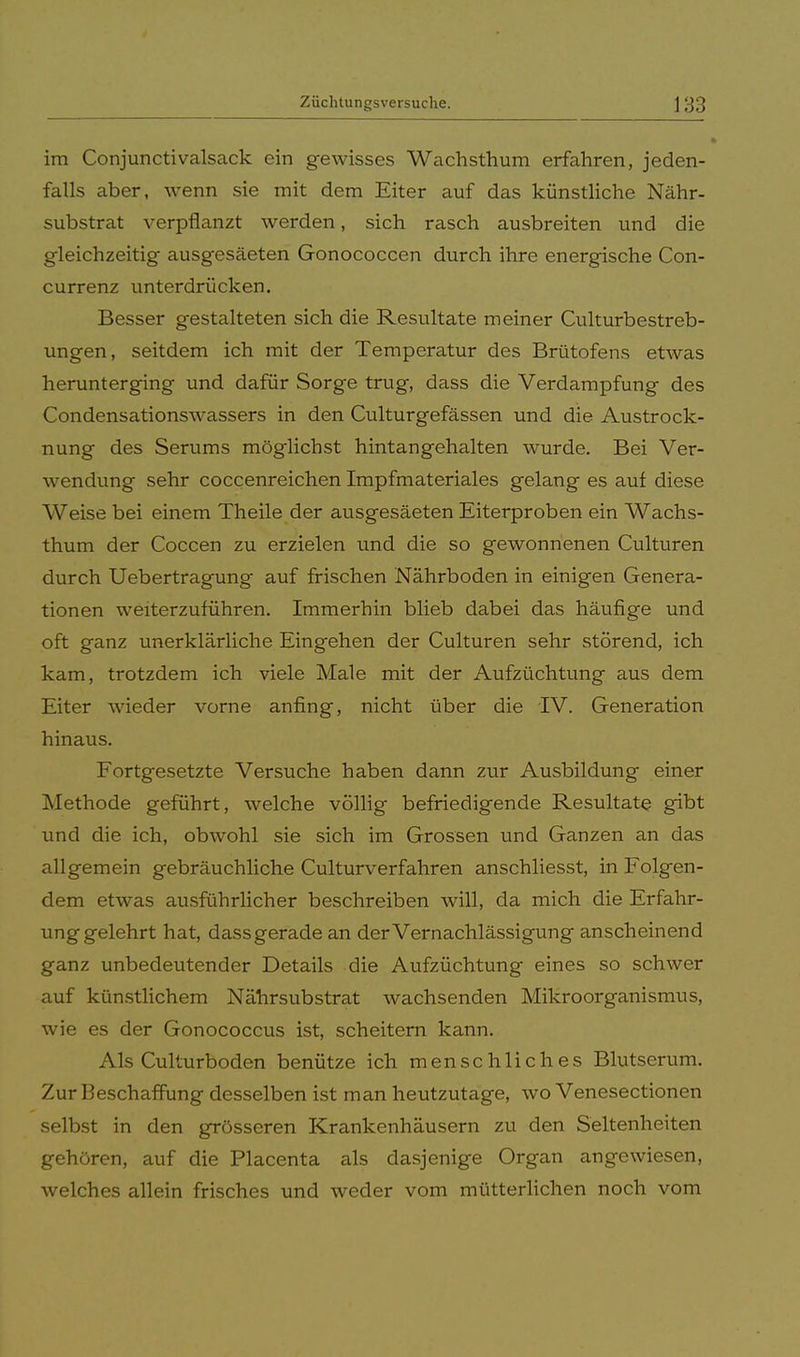 im Conjunctivalsack ein gewisses Wachsthum erfahren, jeden- falls aber, wenn sie mit dem Eiter auf das künstliche Nähr- substrat verpflanzt werden, sich rasch ausbreiten und die gleichzeitig ausgesäeten Gonococcen durch ihre energische Con- currenz unterdrücken. Besser gestalteten sich die Resultate meiner Culturbestreb- ungen, seitdem ich mit der Temperatur des Brütofens etwas herunterging und dafür Sorge trug, dass die Verdampfung des Condensationswassers in den Culturgefässen und die Austrock- nung des Serums möglichst hintangehalten wurde. Bei Ver- wendung sehr coccenreichen Impfmateriales gelang es auf diese Weise bei einem Theile der ausgesäeten Eiterproben ein Wachs- thum der Coccen zu erzielen und die so gewonnenen Culturen durch Uebertragung auf frischen Nährboden in einigen Genera- tionen weiterzuführen. Immerhin blieb dabei das häufige und oft ganz unerklärliche Eingehen der Culturen sehr störend, ich kam, trotzdem ich viele Male mit der Aufzüchtung aus dem Eiter wieder vorne anfing, nicht über die IV. Generation hinaus. Fortgesetzte Versuche haben dann zur Ausbildung einer Methode geführt, welche völlig befriedigende Resultate gibt und die ich, obwohl sie sich im Grossen und Ganzen an das allgemein gebräuchliche Culturverfahren anschliesst, in Folgen- dem etwas ausführlicher beschreiben will, da mich die Erfahr- unggelehrt hat, dass gerade an der Vernachlässigung anscheinend ganz unbedeutender Details die Aufzüchtung eines so schwer auf künstlichem Nährsubstrat wachsenden Mikroorganismus, wie es der Gonococcus ist, scheitern kann. Als Culturboden benütze ich menschliches Blutserum. Zur Beschaffung desselben ist man heutzutage, wo Venesectionen selbst in den grösseren Krankenhäusern zu den Seltenheiten gehören, auf die Placenta als dasjenige Organ angewiesen, welches allein frisches und weder vom mütterlichen noch vom
