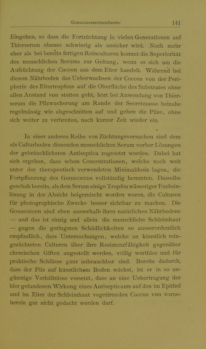 Eingehen, so dass die Fortzüchtung in vielen Generationen auf Thierserum ebenso schwierig als unsicher wird. Noch mehr aber als bei bereits fertigen Reinculturen kommt die Superiorität des menschlichen Serums zur Geltung, wenn es sich um die Aufzüchtung der Coccen aus dem Eiter handelt. Während bei diesem Nährboden das Ueberwachsen der Coccen von der Peri- pherie des Eitertropfens auf die Oberfläche des Substrates ohne allen iVnstand von statten geht, hört bei Anwendung von Thier- serum die Pilzwucherung am Rande der Secretmasse beinahe regelmässig wie abgeschnitten auf und gehen die Pilze, ohne sich weiter zu verbreiten, nach kurzer Zeit wieder ein. In einer anderen Reihe von Züchtungsversuchen sind dem als Culturboden dienenden menschlichen Serum vorher Lösungen der gebräuchlichsten Antiseptica zugesetzt worden. Dabei hat sich ergeben, dass schon Concentrationen, welche noch weit unter der therapeutisch verwendeten Minimaldosis lagen, die Fortpflanzung des Gonococcus vollständig hemmten. Dasselbe geschah bereits, als dem Serum einige Tropfen wässeriger Fuchsin- lösung in der Absicht beigemischt worden waren, die Culturen für photographische Zwecke besser sichtbar zu machen. Die Gonococcen sind eben ausserhalb ihres natürlichen Nährbodens — und das ist einzig und allein die menschliche Schleimhaut — geg611 die geringsten Schädlichkeiten so ausserordentlich empfindlich, dass Untersuchungen, welche an künstlich rein- gezüchteten Culturen über ihre Resistenzfähigkeit gegenüber chemischen Giften angestellt werden, völlig werthlos und für praktische Schlüsse ganz unbrauchbar sind. Bereits dadurch, dass der Pilz auf künstlichem Boden wächst, ist er in so un- günstige Verhältnisse versetzt, dass an eine Uebertragung der hier gefundenen Wirkung eines Antisepticums auf den im Epithel und im Eiter der Schleimhaut vegetirenden Coccus von vorne- herein gar nicht gedacht werden darf.