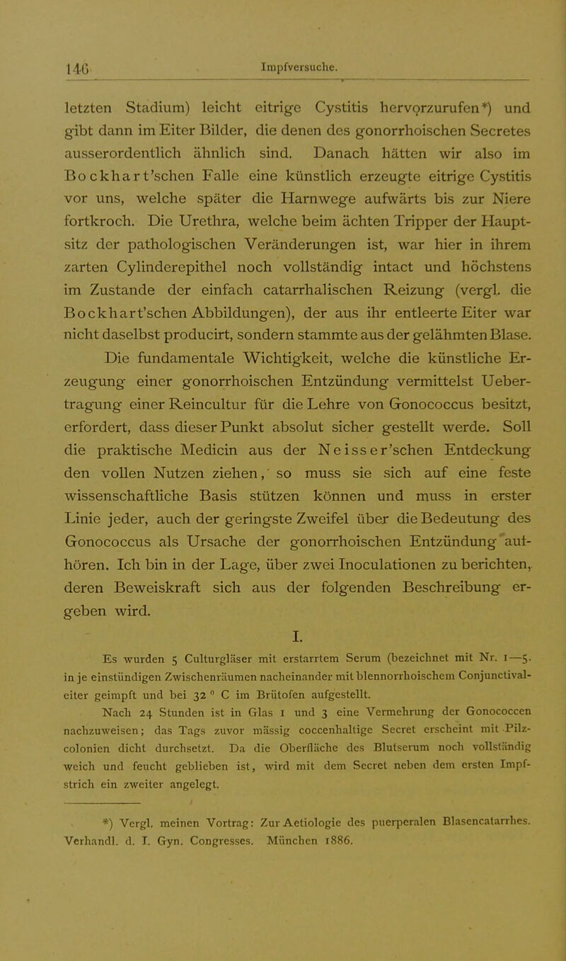 ... - . i . — - ' 1 j i .1 - ■ ...i . .. , - ■ — — ■ letzten Stadium) leicht eitrige Cystitis hervorzurufen*) und gibt dann im Eiter Bilder, die denen des gonorrhoischen Secretes ausserordentlich ähnlich sind. Danach hätten wir also im Bo ckhart'sehen Falle eine künstlich erzeugte eitrige Cystitis vor uns, welche später die Harnwege aufwärts bis zur Niere fortkroch. Die Urethra, welche beim ächten Tripper der Haupt- sitz der pathologischen Veränderungen ist, war hier in ihrem zarten Cylinderepithel noch vollständig intact und höchstens im Zustande der einfach catarrhalischen Reizung (vergl. die Bockhart'schen Abbildungen), der aus ihr entleerte Eiter war nicht daselbst producirt, sondern stammte aus der gelähmten Blase. Die fundamentale Wichtigkeit, welche die künstliche Er- zeugung einer gonorrhoischen Entzündung vermittelst Ueber- tragung einer Reincultur für die Lehre von Gonococcus besitzt, erfordert, dass dieser Punkt absolut sicher gestellt werde. Soll die praktische Medicin aus der Neiss er'sehen Entdeckung den vollen Nutzen ziehen, so muss sie sich auf eine feste wissenschaftliche Basis stützen können und muss in erster Linie jeder, auch der geringste Zweifel über die Bedeutung des Gonococcus als Ursache der gonorrhoischen Entzündung aut- hören. Ich bin in der Lage, über zwei Inoculationen zu berichten, deren Beweiskraft sich aus der folgenden Beschreibung er- geben wird. I. Es wurden 5 Culturgläser mit erstarrtem Serum (bezeichnet mit Nr. 1—5. in je einstündigen Zwischenräumen nacheinander mitblennorrhoischem Conjunctival- eiter geimpft und bei 32 0 C im Brütofen aufgestellt. Nach 24 Stunden ist in Glas 1 und 3 eine Vermehrung der Gonococcen nachzuweisen; das Tags zuvor massig coccenhaltige Secret erscheint mit Pilz- colonien dicht durchsetzt. Da die Oberfläche des Blutserum noch vollständig weich und feucht geblieben ist, wird mit dem Secret neben dem ersten Impf- strich ein zweiter angelegt. *) Vergl. meinen Vortrag: Zur Aetiologie des puerperalen Blasencatarrhes. Verhandl. d. I. Gyn. Congresses. München 1886.