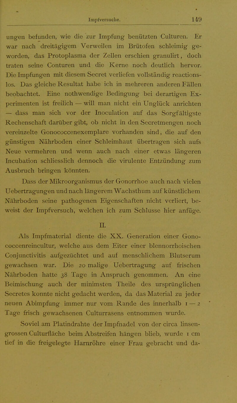 ungen befunden, wie die zur Impfung benützten Culturen. Er war nach dreitägigem Verweilen im Brütofen schleimig ge- worden, das Protoplasma der Zellen erschien granulirt, doch traten seine Conturen und die Kerne noch deutlich hervor. Die Impfungen mit diesem Secret verliefen vollständig reactions- los. Das gleiche Resultat habe ich in mehreren anderen Fällen beobachtet. Eine nothwendige Bedingung bei derartigen Ex- perimenten ist freilich — will man nicht ein Unglück anrichten — dass man sich vor der Inoculation auf das Sorgfältigste Rechenschaft darüber gibt, ob nicht in den Secretmengen noch vereinzelte Gonococcenexemplare vorhanden sind, die auf den günstigen Nährboden einer Schleimhaut übertragen sich aufs Neue vermehren und wenn auch nach einer etwas längeren Incubation schliesslich dennoch die virulente Entzündung zum Ausbruch bringen könnten. Dass der Mikroorganismus der Gonorrhoe auch nach vielen Uebertragungen und nach längerem Wachsthum auf künstlichem Nährboden seine pathogenen Eigenschaften nicht verliert, be- weist der Impfversuch, welchen ich zum Schlüsse hier anfüge. II. Als Impfmaterial diente die XX. Generation einer Gono- coccenreincultur, welche aus dem Eiter einer blennorrhoischen Conjunctivitis aufgezüchtet und auf menschlichem Blutserum gewachsen war. Die 20 malige Uebertragung auf frischen Nährboden hatte 38 Tage in Anspruch genommen. An eine Beimischung auch der minimsten Theile des ursprünglichen Secretes konnte nicht gedacht werden, da das Material zu jeder neuen Abimpfung immer nur vom Rande des innerhalb 1 — 2 Tage frisch gewachsenen Culturrasens entnommen wurde. Soviel am Platindrahte der Impfnadel von der circa linsen- grossen Culturfläche beim Abstreifen hängen blieb, wurde 1 cm tief in die freigelegte Harnröhre einer Frau gebracht und da-