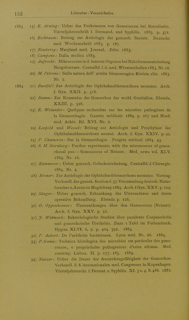 1883 15) E. Arning; Ueber das Vorkommen von Gonococcen bei Bartolinitis. Vierteljahresschrift f. Dermatol. und Syphilis. 1883. p. 371. 16) Eschbaum: Beitrag zur Aetiologie der gonorrh. Secrele. Deutsche med. Wochenschrift 1883. p. 187. 17) Neivberry: Maryland med. Journal. Febr. 1883. 18) Campona: Italia medica 1883. 19) Aufrecht: Mikrococcenind. inneren Organen bei Nabelvencneutzündung Neugeborener. Centralbl. f. d. med. Wissenschaften 1883. Nr. 16. 20) M, Petrone: Sulla natura dell' artrite blennorragica Rivista clin. 1883. Nr. 2. 1884 21) Zweifel: Zur Aetiologie der Ophthalmoblennorrhoea neonator. Arch. f. Gyn. XXII. p. 318. 22) Bumm: Zur Kenntniss der Gonorrhoe der weibl. Genitalien. Ebenda, XXIII. p. 328. 23) E. Welander: Quelques recherches sur les microbes pathogenes de la blennorrhagie. Gazette me'dicale 1884. p. 267 und Nord, med. Arkiv. Bd. XVI. Nr. 2. 24) Leopold und Wessel: Beitrag zur Aetiologie und Prophylaxe der Ophthalmoblennorrhoea neonat. Arch. f. Gyn. XXIV. p. 92. 25) P. Chameron: Sur la blennorrhagie. Progres medical 1884. 43. 26) S. M. Sternberg: Further experiments with the micrococcus of gonor- rhoeal pus — Gonococcus of Neisser. Med. uews vol. XLV. 1884. Nr. 16. 27) Kammerer: Ueber gonorrh. Gelenkentzündung. Centralbl. f. Chirurgie. 1884. Nr. 4. 28) Kroner: Zur Aetiologie der Ophthalmoblennorrhoea neonator. Vortrag. Verhandl. dergynaek. Sectiond.57.Versammlungdeutsch. Natur- forscher u.Aerzte in Magdeburg 1884. Arch. f.Gyn. XXV. p. 109. 29) Sänger: Ueber gonorrh. Erkrankung der Uterusadnexe und deren operative Behandlung. Ebenda p. 126. 30) O. Oppenheimer: Untersuchungen über den Gonococcus (Neisser). Arch. f. Gyn. XXV. p. 51. 31) y. Widmark: Bakteriologische Studien über purulenle Conjunctivitis und gonorrhoische Urethritis. Dazu 1 Tafel im Farbendruck. Hygiea XL VI. 6. 9. p. 404. 592. 1884. 32) P. Aubert: De l'urethrite bacterienne. Lyon med. Nr. 28. 1884. 33) P.Gama: Technica histologica dos microbios em particular dos gono- coecos, e propriedades pathogenices d'esles ultimas. Med. contemp. Lisboa. II. p. 177. 185. 1884. 34) Neisser: Ueber die Dauer der Ansteckungsfähigkeit der Gonorrhoe. Verhandl. d. 8. internationalen med. Congresses in Kopenhagen. Vierteljahresschr. f. Dermat. u. Syphilis. XI. 3 u. 4. S. 486. 1884.