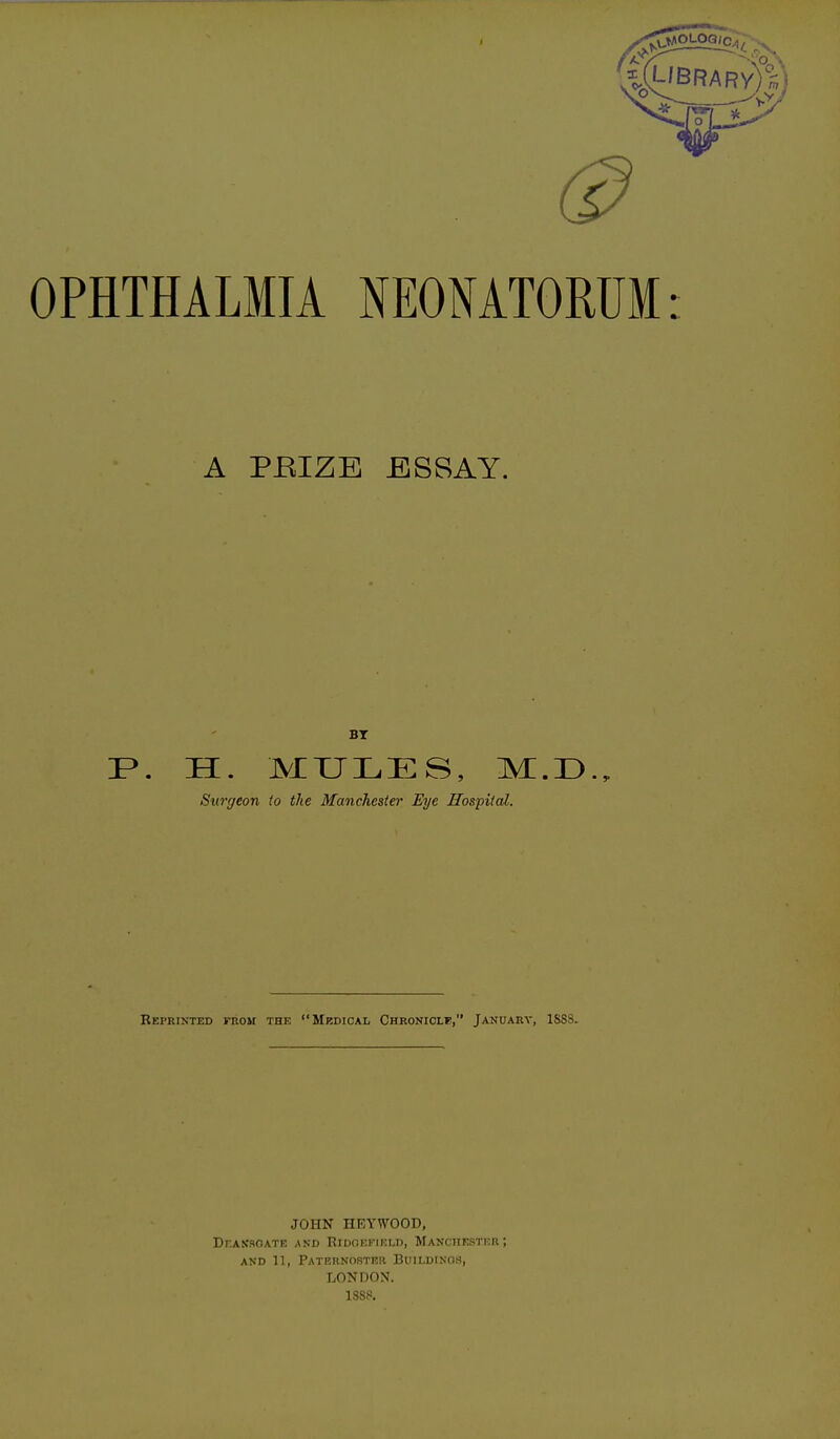 OPHTHALMIA NEONATORUM: A PEIZE ESSAY. IP. H. JVIXJLES, Surgeon to the Manchester Eye Hospital. Reprinted from the Medical Chroniclf, January, 1SSS. JOHN HEYWOOD, Dhassoate and Ridoefield, Manchester; and 11, Paternoster Buildings, LONDON. 1SS.«.
