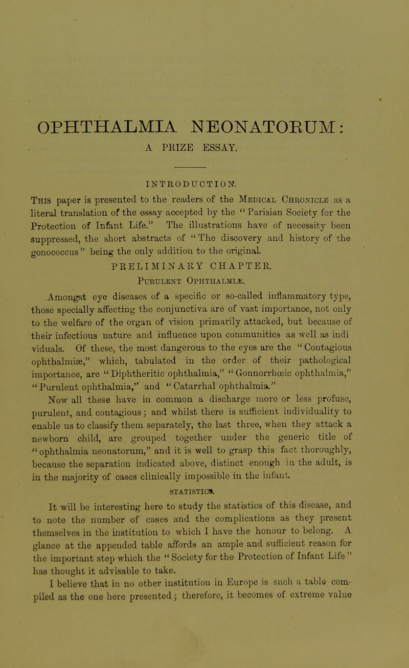 A PRIZE ESSAY. INTRODUCTION. This paper is presented to the readers of the Medical Chronicle as a literal translation of the essay accepted by the  Parisian Society for the Protection of Infant Life. The illustrations have of necessity been Suppressed, the short abstracts of  The discovery and history of the gonococcus  being the only addition to the original PRELIMINARY CHAPTER. Purulent Ophthalmia. Amongst eye diseases of a specific or so-called inflammatory type, those specially affecting the conjunctiva are of vast importance, not only to the welfare of the organ of vision primarily attacked, but because of their infectious nature and influence upon communities as well as indi viduals. Of these, the most dangerous to the eyes are the  Contagious ophthalmiae, which, tabulated in the order of their pathological importance, are  Diphtheritic ophthalmia,  Gonnorrhceic ophthalmia,  Purulent ophthalmia, and  Catarrhal ophthalmia. Now all these have in common a discharge more or less profuse, purulent, and contagious; and whilst there is suflicient individuality to enable us to classify them separately, the last three, when they attack a newborn child, are grouped together under the generic title of  ophthalmia neonatorum, and it is well to grasp this fact thoroughly, because the separation indicated above, distinct enough in the adidt, is in the majority of cases clinically impossible in the infant. STATISTICS. It will be interesting here to study the statistics of this disease, and to note the number of cases and the complications as they present themselves in the institution to which I have the honour to belong. A glance at the appended table affords an ample and suflicient reason for the important step which the  Society for the Protection of Infant Life  has thought it advisable to take. I believe that in no other institution in Europe is suoh a tablo com- piled as the one here presented; therefore, it becomes of extreme value