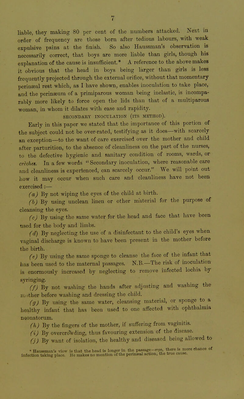 liable, they making 80 per cent of the numbers attacked. Next in order of frequency are those born after tedious labours, with weak expulsive pains at the finish. So also Haussman's observation is necessarily correct, that boys are more liable than girls, though his explanation of the cause is insufficient.* A reference to the above makes it obvious that the head in boys being larger than girls is less frequently projected through the external orifice, without that momentary perinseal rest which, as I have shown, enables inoculation to take place, and the perinseum of a primiparous woman being inelastic, is incompa- rably more likely to force open the lids than that of a multiparous ■woman, in whom it dilates with ease and rapidity. SECONDARY INOCULATION (ITS METHOD). Early in this paper we stated that the importance of this portion of the subject could not be over-rated, testifying as it does—with scarcely an exception—to the want of care exercised over the mother and child after parturition, to the absence of cleanliness on the part of the nurses, to the defective hygienic and sanitary condition of rooms, wards, or creches. In a few words Secondary inoculation, where reasonable care and cleanliness is experienced, can scarcely occur. We will point out how it may occur when such care and cleanliness have not been exercised:— (a) By not wiping the eyes of the child at birth. (b) By using unclean linen or other material for the purpose of cleansing the eyes. (c) By using the same water for the head and face that have been used for the body and limbs. (d) By neglecting the use of a disinfectant to the child's eyes when vaginal discharge is known to have been present in the mother before the birth. (e) By using the same sponge to cleanse the face of the infant that has been used to the maternal passages. N.B.—The risk of inoculation is enormously increased by neglecting to remove infected lochia by syringing. f/J By not washing the hands after adjusting and washing the ii.other before washing and dressing the child. (g) By using the same water, cleansing material, or sponge to a healthy infant that lias been used to one affected with ophthalmia neonatorum. (h) By the fingers of the mother, if suffering from vaginitis. (i) By overcrowding, thus favouring extension of the disease. (j) By want of isolation, the healthy and diseased being allowed to •Haussman's view Is that the head is longer In the passago-c.™, there is more chance of infection taking place. lie makes no mention of tho porinwal action, tho true cause.