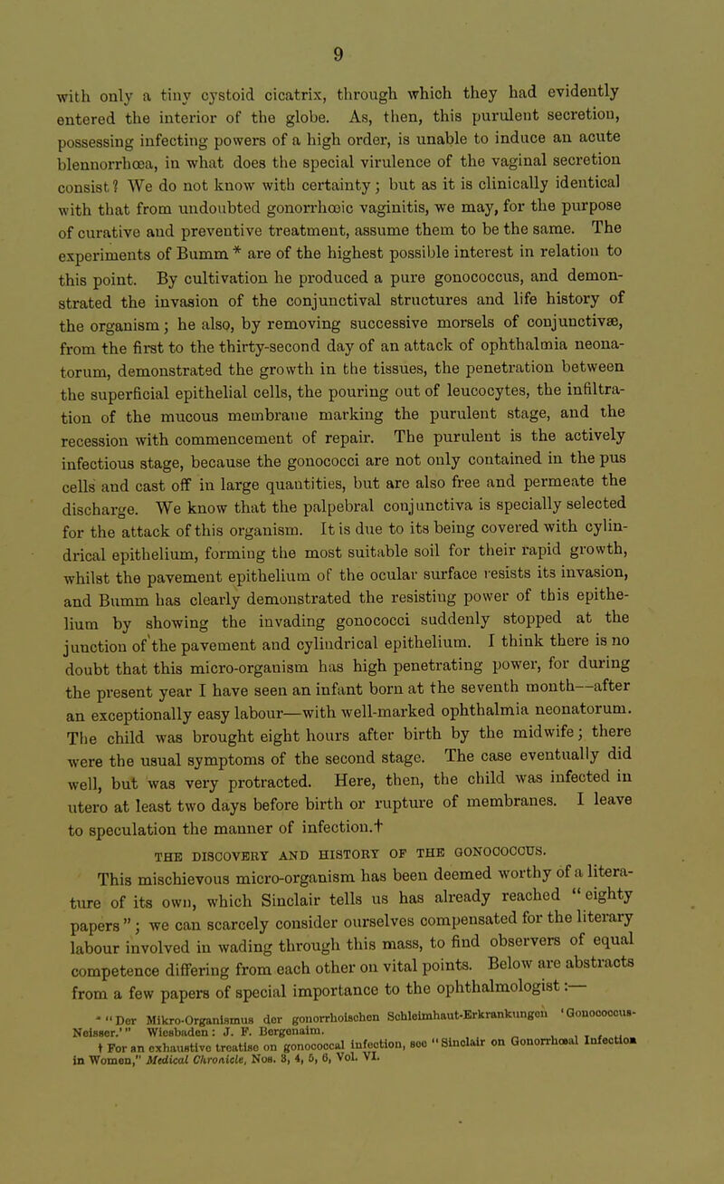 with only a tiny cystoid cicatrix, through which they had evidently entered the interior of the globe. As, then, this purulent secretion, possessing infecting powers of a high order, is unable to induce an acute blennorrhoea, in what does the special virulence of the vaginal secretion consist 1 We do not kuow with certainty; but as it is clinically identical with that from undoubted gonorrhooic vaginitis, we may, for the purpose of curative and preventive treatment, assume them to be the same. The experiments of Bumm * are of the highest possible interest in relation to this point. By cultivation he produced a pure gonococcus, and demon- strated the invasion of the conjunctival structures and life history of the organism; he also, by removing successive morsels of conjunctivae, from the first to the thirty-second day of an attack of ophthalmia neona- torum, demonstrated the growth in the tissues, the penetration between the superficial epithelial cells, the pouring out of leucocytes, the infiltra- tion of the mucous membrane marking the purulent stage, and the recession with commencement of repair. The purulent is the actively infectious stage, because the gonococci are not only contained in the pus cells and cast off in large quantities, but are also free and permeate the discharge. We know that the palpebral conjunctiva is specially selected for the attack of this organism. It is due to its being covered with cylin- drical epithelium, forming the most suitable soil for their rapid growth, whilst the pavement epithelium of the ocular surface resists it3 invasion, and Bumm has clearly demonstrated the resisting power of this epithe- lium by showing the invading gonococci suddenly stopped at the junction of the pavement and cylindrical epithelium. I think there is no doubt that this micro-organism has high penetrating power, for during the present year I have seen an infant born at the seventh month—after an exceptionally easy labour—with well-marked ophthalmia neonatorum. The child was brought eight hours after birth by the midwife; there were the usual symptoms of the second stage. The case eventually did well, but was very protracted. Here, then, the child was infected in utero at least two days before birth or rupture of membranes. I leave to speculation the manner of infection.t THE DISCOVERY AND HISTORY OF THE GONOCOCCUS. This mischievous micro-organism has been deemed worthy of a litera- ture of its own, which Sinclair tells us has already reached  eighty papers  ; we can scarcely consider ourselves compensated for the literary labour involved in wading through this mass, to find observers of equal competence differing from each other on vital points. Below are abstracts from a few papers of special importance to the ophthalmologist :— -Dor Mikro-Organismus dor gonorrhoiflohon Schleimhaut-Erkrankungen 'Gouoooccus- Neisser.* Wiesbaden: J. F. Bergenaim. .• t For an exhaustive treatise on gonococcal infection, sec Sinclair on Gonorrheal Xnfectlm in Women, Medical Chronicle, Nob. 3, 4, 0, 6, Vol. VI.