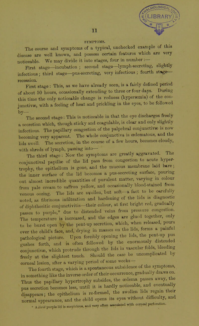 library; SYMPTOMS. The course and symptoms of a typical, unchecked example of this disease are well known, and possess certain features which are very noticeable. We may divide it into stages, four in number :— First stage—incubation ; second stage—lymph-secreting, slightly infectious; third stage—pus-secreting, very infectious ; fourth stage- recession. First stage : This, as we have already seen, is a fairly defined period of about 50 hours, occasionally extending to three or four days. During this time the only noticeable change is redness (hypersemia) of the con- junctivae, with a feeling of heat and prickling in the eyes, to be followed by— The second stage: This is noticeable in that the eye discharges freely a secretion which, though sticky and coagulable, is clear and only slightly infectious. The papillary congestion of the palpebral conjunctivae is now becoming very apparent. The whole conjunctiva is cedematous, and the lids swell. The secretion, in the course of a few hours, becomes cloudy, with shreds of lymph, passing into— The third stage: Now the symptoms are greatly aggravated. The conjunctival papilla of the lid pass from congestion to acute hyper- trophy, the epithelium is gone, and the mucous membrane laid bare; the inner surface of the lid becomes a pus-secreting surface, pouring out almost incredible quantities of purulent matter, varying in colour from pale cream to saffron yellow, and occasionally blood-stained from venous oozing. The lids are swollen, but soft-a fact to be carefully noted, as fibrinous infiltration and hardening of the lids is diagnostic of diphtheritic conjunctivitis-their colour, at first bright red, gradually passes to purple,* due to distended veins from pressure congestion. The temperature is increased, and the edges are glued together, only to be burst open by the pent-up secretion, which, when released, pours over the child's face, and, drying in masses on the lids, forms a painful pathological picture. Upon forcibly opening the lids, the pent-up pus gushes forth, and is often followed by the enormously distended conjunctiva,, which protrude through the lids in vascular folds, bleeding freely at the slightest touch. Should the case be uncomplicated by corneal lesion, after a varying period of some weeks - The fourth stage, which is a spontaneous subsidence of the symptoms, in something like the inverse order of their occurrence, gradually draws on. Thus the papillary hypertrophy subsides, the oedema passes away, the pus secretion becomes less, until it is hardly noticeable and eventually oisappears; the epithelium is re-formed, the swollen lids regain their normal appearance, and the child opens its eyes without difficulty, and . UMd purple lid is auspicious, and very often associated with corneal perforation.