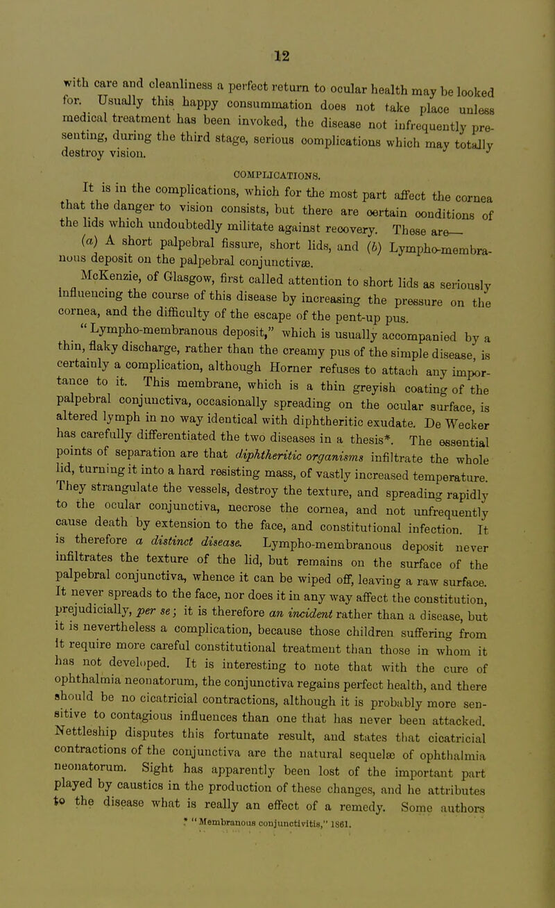 with care and cleanliness a perfect return to ocular health may be looked for. Usually this happy consummation does not take place unless medical treatment has been invoked, the disease not infrequently pre ranting, during the third stage, serious complications which may totally destroy vision. J COMPLICATIONS. It is in the complications, which for the most part affect the cornea that the danger to vision consists, but there are oertain conditions of the lids which undoubtedly militate against recovery. These are- te) A short palpebral fissure, short lids, and (b) Lympho-rnembra- nous deposit on the palpebral conjunctivae. McKenzie, of Glasgow, first called attention to short lids as seriously Influencing the course of this disease by increasing the pressure on the cornea, and the difficulty of the escape of the pent-up pus. Lympho-membranous deposit, which is usually accompanied by a thin, flaky discharge, rather than the creamy pus of the simple disease is certainly a complication, although Horner refuses to attach any impor- tance to it. This membrane, which is a thin greyish coating of the palpebral conjunctiva, occasionally spreading on the ocular surface, is altered lymph in no way identical with diphtheritic exudate. De Wecker has carefully differentiated the two diseases in a thesis*. The essential points of separation are that diphtheritic organisms infiltrate the whole lid, turn.ngit into a hard resisting mass, of vastly increased temperature They strangulate the vessels, destroy the texture, and spreading rapidly to the ocular conjunctiva, necrose the cornea, and not unfrequently cause death by extension to the face, and constitutional infection. It is therefore a distinct disease. Lympho-membranous deposit never infiltrates the texture of the lid, but remains on the surface of the palpebral conjunctiva, whence it can be wiped off, leaving a raw surface. It never spreads to the face, nor does it in any way affect the constitution, prejudicially, per se; it is therefore an incident rather than a disease, but it is nevertheless a complication, because those children suffering from It require more careful constitutional treatment than those in whom it has not developed. It is interesting to note that with the cure of ophthalmia neonatorum, the conjunctiva regains perfect health, and there should be no cicatricial contractions, although it is probably more sen- sitive to contagious influences than one that has never been attacked. Nettleship disputes this fortunate result, and states that cicatricial contractions of the conjunctiva are the natural sequelae of ophthalmia neonatorum. Sight has apparently been lost of the important part played by caustics in the production of these changes, and he attributes to the disease what is really an effect of a remedy. Some authors * Membranous conjunctivitis, 1S61.
