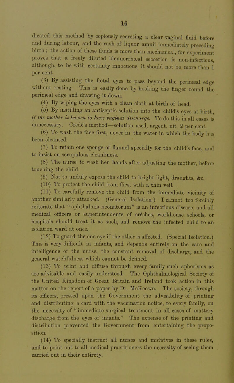 dicated this method by copiously secreting a clear vaginal fluid before and during labour, and the rush of liquor amnii immediately preceding birth j the action of these fluids is more than mechanical, for experiment proves that a freely diluted blennorrhoeal secretion is non-infectious, although, to be with certainty innocuous, it should not be more than 1 per cent. (3) By assisting the foetal eyes to pass beyond the perinjeal edge without resting. This is easily done by hooking the finger round the perinseal edge and drawing it down. (4) By wiping the eyes with a clean cloth at birth of head. (5) By instilling an antiseptic solution into the child's eyes at birth, if the mother is known to have vagmal discharge. To do this in all cases is unnecessary. Crede's method—solution used, argent, nit. 2 per cent. (6) To wash the face first, never in the water in which the body has been cleansed. (7) To retain one sponge or flannel specially for the child's face, and to insist on scrupulous cleanliness. (8) The nurse to wash her hands after adjusting the mother, before touching the child. (9) Not to unduly expose the child to bright light, draughts, <fec. (10) To protect the child from flies, with a thin veil. (11) To carefully remove the child from the immediate vicinity of another similarly attacked. (General Isolation.) I cannot too forcibly reiterate that  ophthalmia neonatorum is an infectious disease, and all medical officers or superintendents of creches, workhouse schools, or hospitals should treat it as such, and remove the infected child to an isolation ward at once. (12) To guard the one eye if the other is affected. (Special Isolation.) This is very difficult in infants, and depends entirely on the care and intelligence of the nurse, the constant removal of discharge, and the general watchfulness which cannot be defined. (13) To print and diffuse through every family such aphorisms as are advisable and easily understood. The Ophthalmological Society of the United Kingdom of Great Britain and Ireland took action in this matter on the report of a paper by Dr. McKeown. The society, through its officers, pressed upon the Government the advisability of printing and distributing a card with the vaccination notice, to every family, on the necessity of  immediate surgical treatment in all cases of mattery discharge from the eyes of infants. The expense of the printing and distribution prevented the Government from entertaining the propo- sition. (14) To specially instruct all nurses and midwives in these rules, and to point out to all medical practitioners the necessity of seeing them carried out in their entirety.