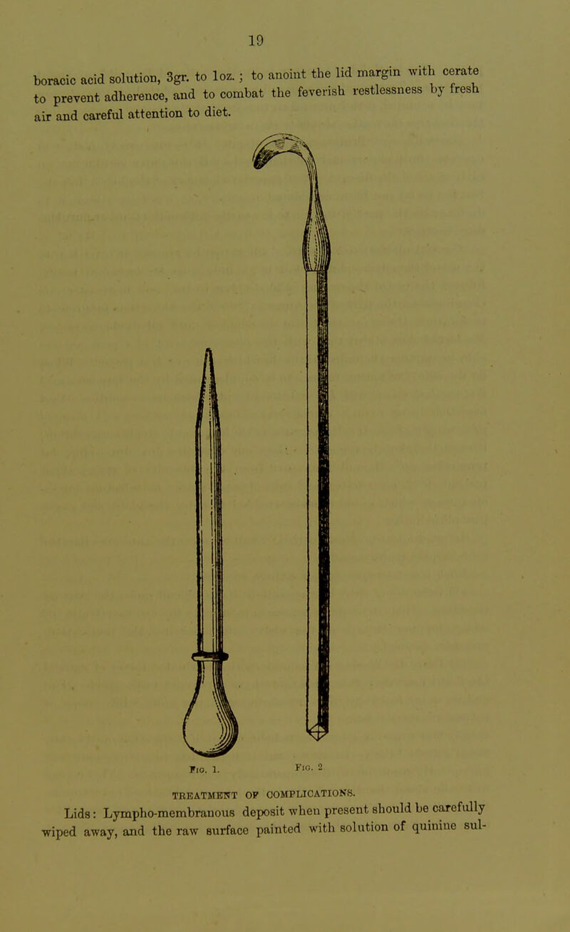 boracic acid solution, 3gr. to loz.; to anoint the lid margin with cerate to prevent adherence, and to combat the feverish restlessness by fresh air and careful attention to diet. TREATMENT OP COMPLICATIONS. Lids: Lympho-membranous deposit when present should be carefully wiped away, and the raw surface painted with solution of quinine sul-