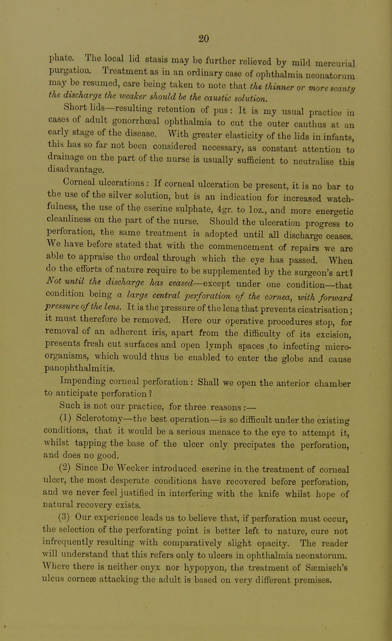 phate. The local lid stasis may be further relieved by mild mercurial purgation. Treatment as in an ordinary case of ophthalmia neonatorum may be resumed, care being taken to note that the thinner or more scanty the discharge the weaker should be the caustic solution. Short lids—resulting retention of pus: It is my usual practice in cases of adult gonorrheal ophthalmia to cut the outer cauthus at an early stage of the disease. With greater elasticity of the lids in infants, this has so far not been considered necessary, as constant attention to drainage on the part of the nurse is usually sufficient to neutralise this disadvantage. Corneal ulcerations : If corneal ulceration be present, it is no bar to the use of the silver solution, but is an indication for increased watch- fulness, the use of the eserine sulphate, 4gr. to loz., and more energetic cleanliness on the part of the nurse. Should the ulceration progress to perforation, the same treatment is adopted until all discharge ceases. We have before stated that with the commencement of repairs we are able to appraise the ordeal through which the eye has passed. When do the efforts of nature require to be supplemented by the surgeon's art? Not until the discharge has ceased—oxcept under one condition that condition being a large central perforation of the cornea, with forward pressure of the lens. It is the pressure of the lens that prevents cicatrisation; it must therefore be removed. Here our operative procedures stop, for removal of an adherent iris, apart from the difficulty of its excision, presents fresh cut surfaces and open lymph spaces ,to infecting micro- organisms, which would thus be enabled to enter the globe and cause panophthalmitis. Impending corneal perforation : Shall we open the anterior chamber to anticipate perforation ? Such is not our practice, for thx-ee reasons :— (1) Sclerotomy—the best operation—is so difficult under the existing conditions, that it would be a serious menace to the eye to attempt it, whilst tapping the base of the ulcer only precipates the perforation, and does no good. (2) Since De Wecker introduced eserine in the treatment of corneal ulcer, the most desperate conditions have recovered before perforation, and we never feel justified in interfering with the knife whilst hope of natural recovery exists. (3) Our experience leads us to believe that, if perforation must occur, the selection of the perforating point is better left to nature, cure not infrequently resulting with comparatively slight opacity. The reader will understand that this refers only to ulcers in ophthalmia neonatorum. Where there is neither onyx nor hypopyon, the treatment of Scemisch's ulcus cornese attacking the adult is based on very different premises.