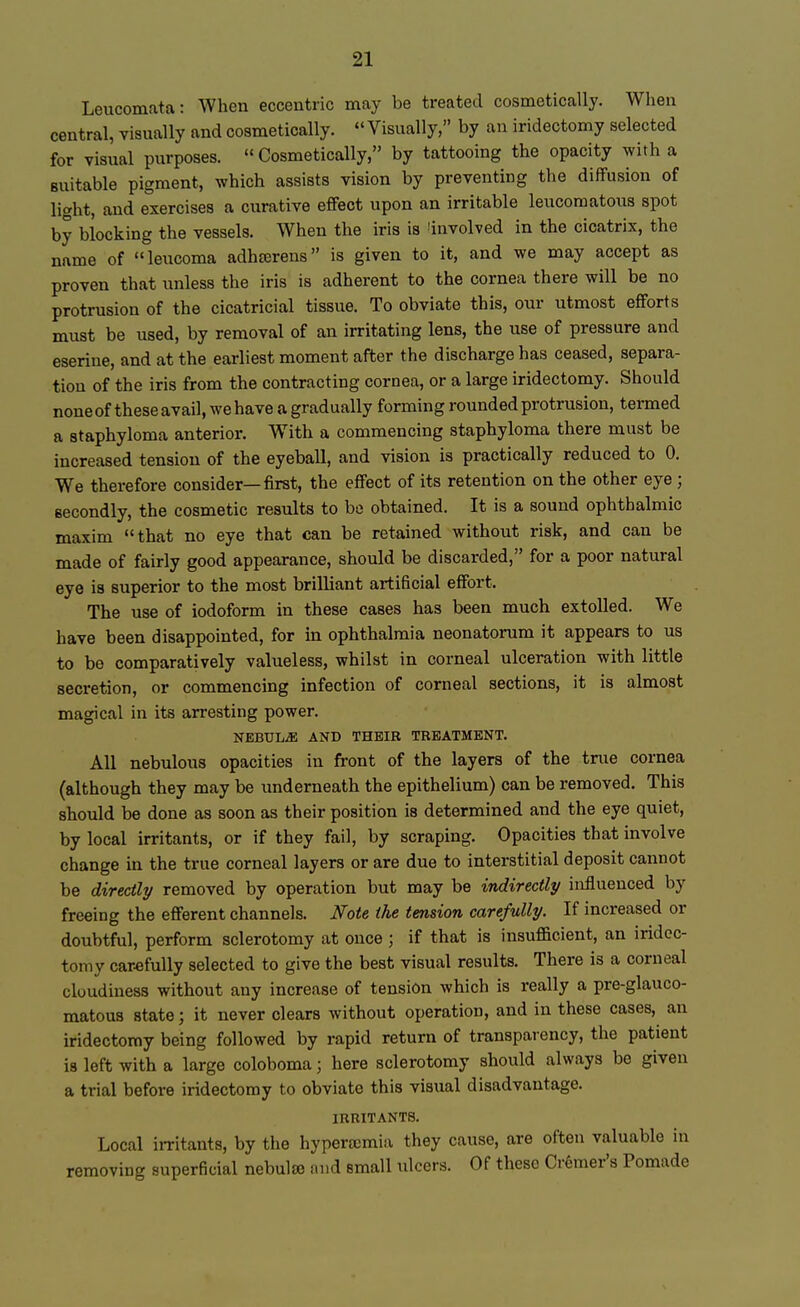 Leucomata: When eccentric may be treated cosmetically. When central, visually and cosmetically.  Visually, by an iridectomy selected for visual purposes. « Cosmetically, by tattooing the opacity with a suitable pigment, which assists vision by preventing the diffusion of light, and exercises a curative effect upon an irritable leucomatous spot by blocking the vessels. When the iris is (involved in the cicatrix, the name of leucoma adherens is given to it, and we may accept as proven that unless the iris is adherent to the cornea there will be no protrusion of the cicatricial tissue. To obviate this, our utmost efforts must be used, by removal of an irritating lens, the use of pressure and eserine, and at the earliest moment after the discharge has ceased, separa- tion of the iris from the contracting cornea, or a large iridectomy. Should none of these avail, we have a gradually forming rounded protrusion, termed a staphyloma anterior. With a commencing staphyloma there must be increased tension of the eyeball, and vision is practically reduced to 0. We therefore consider—first, the effect of its retention on the other eye j secondly, the cosmetic results to be obtained. It is a sound ophthalmic maxim that no eye that can be retained without risk, and can be made of fairly good appearance, should be discarded, for a poor natural eye is superior to the most brilliant artificial effort. The use of iodoform in these cases has been much extolled. We have been disappointed, for in ophthalmia neonatorum it appears to us to be comparatively valueless, whilst in corneal ulceration with little secretion, or commencing infection of corneal sections, it is almost magical in its arresting power. NEBULA AND THEIR TREATMENT. All nebulous opacities in front of the layers of the true cornea (although they may be underneath the epithelium) can be removed. This should be done as soon as their position is determined and the eye quiet, by local irritants, or if they fail, by scraping. Opacities that involve change in the true corneal layers or are due to interstitial deposit cannot be directly removed by operation but may be indirectly influenced by freeing the efferent channels. Note the tension carefully. If increased or doubtful, perform sclerotomy at once j if that is insufficient, an iridec- tomy carefully selected to give the best visual results. There is a corneal cloudiness without any increase of tension which is really a pre-glauco- matous state; it never clears without operation, and in these cases, an iridectomy being followed by rapid return of transparency, the patient is left with a large coloboma; here sclerotomy should always be given a trial before iridectomy to obviate this visual disadvantage. IRRITANTS. Local irritants, by the hyperemia they cause, are often valuable in removing superficial nebula) nnd small ulcers. Of these Cremer's Pomade