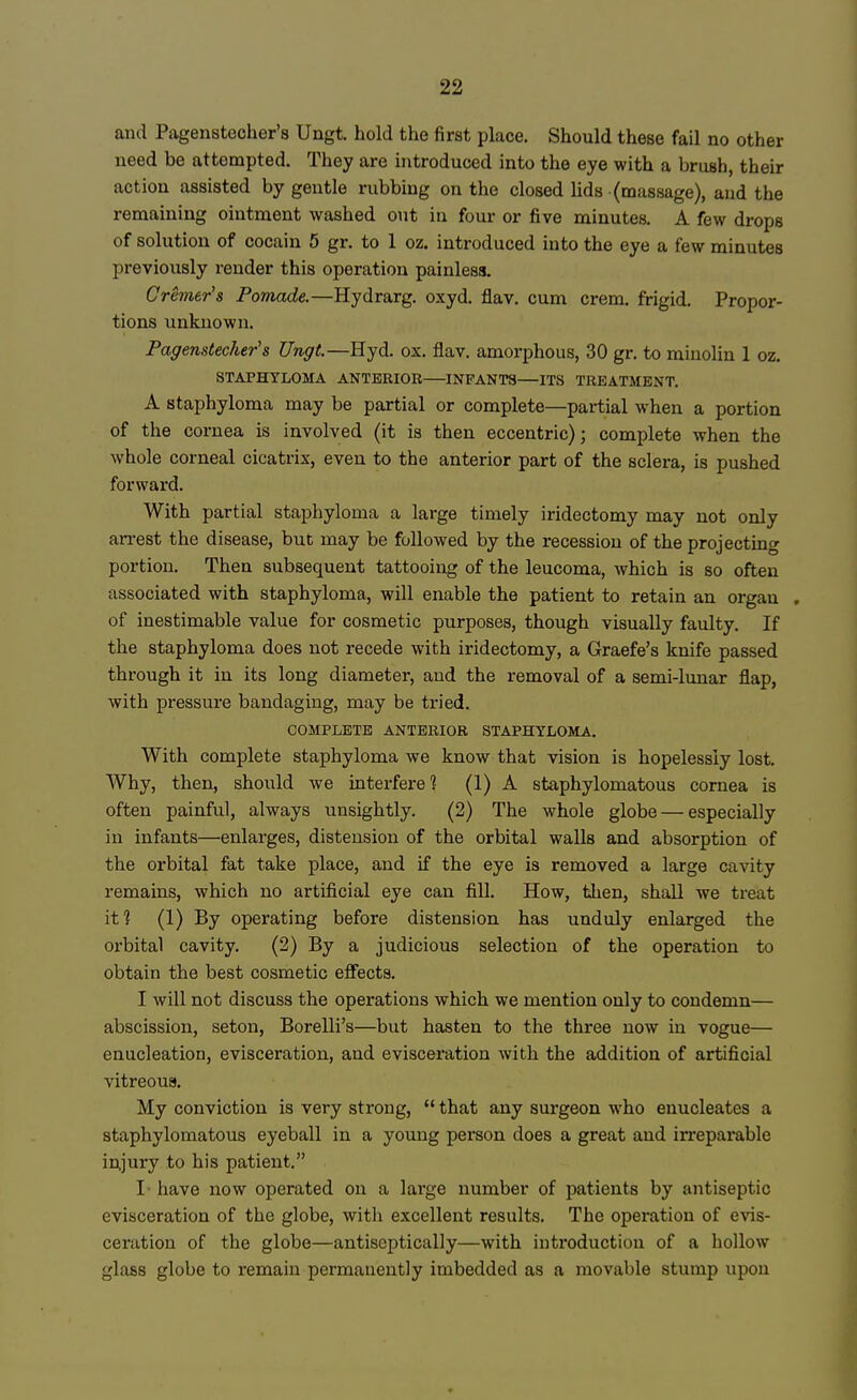 and Pagenstecher's Ungt. hold the first place. Should these fail no other need be attempted. They are introduced into the eye with a brush, their action assisted by gentle rubbing on the closed lids (massage), and the remaining ointment washed out in four or five minutes. A few drops of solution of cocain 5 gr. to 1 oz. introduced into the eye a few minutes previously render this operation painless. Cremer's Pomade.—Hydrarg. oxyd. flav. cum crem. frigid. Propor- tions unknown. Pagenstecher's Ungt.—Hyd. ox. flav. amorphous, 30 gr. to minolin 1 oz. STAPHYLOMA ANTERIOR—INFANTS—ITS TREATMENT. A staphyloma may be partial or complete—partial when a portion of the cornea is involved (it is then eccentric); complete when the whole corneal cicatrix, even to the anterior part of the sclera, is pushed forward. With partial staphyloma a large timely iridectomy may not only arrest the disease, but may be followed by the recession of the projecting portion. Then subsequent tattooing of the leucoma, which is so often associated with staphyloma, will enable the patient to retain an organ . of inestimable value for cosmetic purposes, though visually faulty. If the staphyloma does not recede with iridectomy, a Graefe's knife passed through it in its long diameter, aud the removal of a semi-lunar flap, with pressure bandaging, may be tried. COMPLETE ANTERIOR STAPHYLOMA. With complete staphyloma we know that vision is hopelessly lost. Why, then, should we interfere? (1) A staphylomatous cornea is often painful, always unsightly. (2) The whole globe — especially in infants—enlarges, distension of the orbital walls and absorption of the orbital fat take place, and if the eye is removed a large cavity remains, which no artificial eye can fill. How, then, shall we treat it? (1) By operating before distension has unduly enlarged the orbital cavity. (2) By a judicious selection of the operation to obtain the best cosmetic effects. I will not discuss the operations which we mention only to condemn— abscission, seton, Borelli's—but hasten to the three now in vogue— enucleation, evisceration, and evisceration with the addition of artificial vitreous. My conviction is very strong,  that any surgeon who enucleates a staphylomatous eyeball in a young person does a great and irreparable injury to his patient. I- have now operated on a large number of patients by antiseptic evisceration of the globe, with excellent results. The operation of evis- ceration of the globe—antiseptically—with introduction of a hollow glass globe to remain permanently imbedded as a movable stump upon