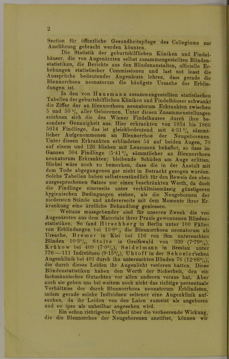 Section für öffentliche Gesundheitspflege des Collegiums zur Ausführung gebracht werden könnten. Die Statistik der geburtshilflichen Kliniken und Findel- häuser, die von Augenärzten selbst zusammengestellten Blinden- statistiken, die Berichte aus den Blindenanstalten, offizielle Er- hebungen statistischer Commissionen und last not least die Aussprüche bedeutender Augenärzte lehren, dass gerade die Blennorrhoea neonatorum die häufigste Ursache der Erblin- dungen ist. In den von Hausmann zusammengestellten statistischen Tabellen der geburtshilflichen Kliniken und Findelhäuser schwankt die Ziffer der an Blennorrhoea neonatorum Erkrankten zwischen 5 und 50 % aller Geborenen. Unter diesen Zusammenstellungen zeichnen sich die des Wiener Findelhauses durch ihre be- sondere Genauigkeit aus. Hier erkrankten von 1854 bis 1866 5614 Findlinge, das ist gleichbedeutend mit 4-31% sämmt- licher Aufgenommenen an Blennorrhoe der Neugeborenen. Unter diesen Erkrankten erblindeten 54 auf beiden Augen, 70 auf einem und 126 blieben mit Leucomen behaftet, so dass im Ganzen 304 Findlinge (5*41% sämmtlicher an Blennorrhoea neonatorum Erkrankten) bleibende Schäden am Auge erlitten. Hiebei wäre noch zu bemerken, dass die in der Anstalt mit dem Tode abgegangenen gar nicht in Betracht gezogen wurden. Solche Tabellen haben selbstverständlich für den Beweis des oben ausgesprochenen Satzes nur einen beschränkten Werth, da doch die Findlinge einerseits unter verhältnissmässig günstigeren hygienischen Bedingungen stehen, als die Neugebornen der niedersten Stände und andererseits mit dem Momente ihrer Er krankung eine ärztliche Behandlung gemessen. Weitaus massgebender sind für unseren Zweck die von Augenärzten aus dem Materiale ihrer Praxis gewonnenen Blinden- statistiken. So fand Hirschberg in Berlin unter 100 Fällen von Erblindungen bei 15-8°/0 die Blennorrhoea neonatorum als Ursache, Bremer in Kiel bei 116 von ihm untersuchten Blinden 103%, Stolte in Greifswald von 339 (7'79«/0), Krükow bei 409 (7'00/0), Seidel mann in Breslau unter 776 — 111 Individuen (9-15%), Uhtoff in der Schoeler'schen Augenklinik bei 491 durch ihn untersuchten Blinden 76 (12-86°/0), die durch dieses Leiden ihr Augenlicht verloren hatten. Diese Blindenstatistiken haben den Werth der Sicherheit, den ein fachmännisches Gutachten vor allen anderen voraus hat. Aber auch sie geben uns bei weitem noch nicht das richtige percentuale Yerhältniss der durch Blennorrhoea neonatorum Erblindeten, indem gerade solche Individuen seltener eine Augenklinik auf- suchen, da ihr Leiden von den Laien zumeist als angeboren und eo ipso als unheilbar angesehen wird. Ein schon richtigeres Urtheil über die verheerende Wirkung, die die Blennorrhoe der Neugeborenen anstiftet, können wir »