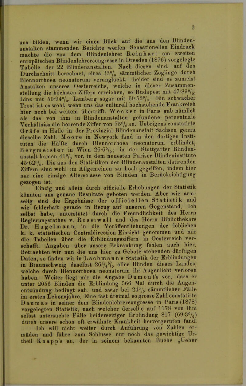 uüb bilden, wenn wir einen Blick auf die aus den Blinden- anstalten stammenden Berichte werfen. Sensationellen Eindruck machte die von dem Blindenlehrer Reinhart am zweiten europäischen Blindenlehrercongresse in Dresden (1876) vorgelegte Tabelle der 22 Blindenanstalten. Nach diesen sind, auf den Durchschnitt berechnet, circa 33% eämmtlicher Zöglinge durch Blennorrhoea neonatorum verunglückt. Leider sind es zumeist Anstalten unseres Oesterreichs, welche in dieser Zusammen- stellung die höchsten Ziffern erreichen, so Budapest mit 47-89%, Linz mit 50-94%, Lemberg sogar mit 60 52%. Ein schwacher Trost ist es wohl, wenn uns das culturell hochstehende Frankreich hier noch bei weitem übertrifft. Wecker in Paris gab nämlich als das von ihm in Blindenanstalten gefundene percentuale Verhältniss die horrende Ziffer von 75% an. Uebrigens constatirte Gräfe in Halle in der Provinzial-Blindenanstalt Sachsen genau dieselbe Zahl. Moore in Newyork fand in den dortigen Insti- tuten die Hälfte durch Blennorrhoea neonatorum erblindet, Bergmeister in Wien 26-6%; in der Stuttgarter Blinden- anstalt kamen 41% vor, in dem neuesten Pariser Blindeninstitute 45-62%. Die aus den Statistiken der Blindenanstalten datirenden Ziffern sind wohl im Allgemeinen zu hoch gegriffen, indem hier nur eine einzige Altersclasse von Blinden in Berücksichtigung gezogen ist. Einzig und allein durch officielle Erhebungen der Statistik könnten uns genaue Resultate geboten werden. Aber wie arm selig sind die Ergebnisse der officiellen Statistik und wie fehlerhaft gerade in Bezug auf unseren Gegenstand. Ich selbst habe, unterstützt durch die Freundlichkeit des Herrn Regierungsrathes v. Ro ssiwall und des Herrn Bibliothekars Dr. Hu gel mann, in die Veröffentlichungen der löblichen k. k. statistischen Centraldirection Einsicht genommen und mir die Tabellen über die Erblindungsziffern in Oesterreich ver- schafft. Angaben über unsere Erkrankung fehlen auch hier. Betrachten wir nun die uns hier zu Gebote stehenden dürftigen Daten, so finden wir in Lach man n's Statistik der Erblindungen in Braunschweig daselbst 26%% aller Blinden dieses Landes, welche durch Blennorrhoea neonatorum ihr Augenlicht verloren haben. Weiter liegt mir die Angabe Dumont's vor, dass er unter 2056 Blinden die Erblindung 566 Mal durch die Augen- entzündung bedingt sab, und zwar bei 24% sämmtlicher Fälle im ersten Lebensjahre. Eine fast dreimal so grosse Zahl constatirte Daumas in seiner dem Blindenlehrercongresse in Paris (1878) vorgelegten Statistik, nach welcher derselbe auf 1178 von ihm selbst untersuchte Fälle beiderseitiger Erblindung 817 (69-3%) durch unsere schon oft erwähnte Krankheit hervorgerufen fand. Ich will nicht weiter durch Anführung von Zahlen er- müden und führe zum Schlüsse nur noch das gewichtige Ur- theil Knapp's an, der in seinem bekannten Buche „Ueber