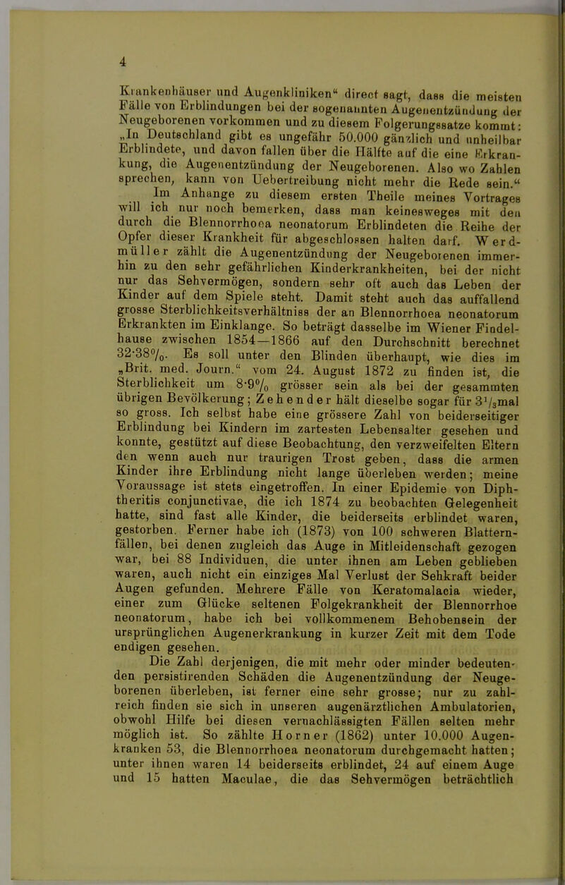 Krankenhäuser und Au^nikliniken direor sagt, dass die meisten Fälle von Erblindungen bei der sogenannten Augenenteüiiduug der Neugeborenen vorkommen und zu diesem Polgerungssatze kommt ■ In Deutschland gibt es ungefähr 50.000 gänzlich und unheilbar Erblindete, und davon fallen über die Hälfte auf die eine Erkran- kung, die Augenentzündung der Neugeborenen. Also wo Zahlen sprechen, kann von Uebertreibung nicht mehr die Rede sein. Im Anhange zu diesem ersten Theile meines Vortrages will ich nur noch bemerken, dass man keinesweges mit den durch die Blennorrhooa neonatorum Erblindeten die Reihe der Opfer dieser Krankheit für abgeschlossen halten darf. Werd- müller zählt die Augenentzündung der Neugeborenen immer- hin zu den sehr gefährlichen Kinderkrankheiten, bei der nicht nur das Sehvermögen, sondern sehr oft auch das Leben der Kinder auf dem Spiele steht. Damit steht auch das auffallend grosse Sterblichkeitsverhältniss der an Blennorrhoea neonatorum Erkrankten im Einklänge. So beträgt dasselbe im Wiener Findel- hause zwischen 1854—1866 auf den Durchschnitt berechnet 32-38%. Es soll unter den Blinden überhaupt, wie dies im „Brit. med. Journ. vom 24. August 1872 zu finden ist, die Sterblichkeit um 8-9% grösser sein als bei der gesammten übrigen Bevölkerung; Zehender hält dieselbe sogar fürSVsmal so gross. Ich selbst habe eine grössere Zahl von beiderseitiger Erblindung bei Kindern im zartesten Lebensalter gesehen und konnte, gestützt auf diese Beobachtung, den verzweifelten Eltern den wenn auch nur traurigen Trost geben, dass die armen Kinder ihre Erblindung nicht lange überleben werden; meine Voraussage ist stets eingetroffen. In einer Epidemie von Diph- theritis conjunctivae, die ich 1874 zu beobachten Gelegenheit hatte, sind fast alle Kinder, die beiderseits erblindet waren, gestorben. Ferner habe ich (1873) von 100 schweren Blattern- fällen, bei denen zugleich das Auge in Mitleidenschaft gezogen war, bei 88 Individuen, die unter ihnen am Leben geblieben waren, auch nicht ein einziges Mal Verlust der Sehkraft beider Augen gefunden. Mehrere Fälle von Keratomalacia wieder, einer zum Glücke seltenen Folgekrankheit der Blennorrhoe neonatorum, habe ich bei vollkommenem Behobensein der ursprünglichen Augenerkrankung in kurzer Zeit mit dem Tode endigen gesehen. Die Zahl derjenigen, die mit mehr oder minder bedeuten- den persistirenden Schäden die Augenentzündung der Neuge- borenen überleben, ist ferner eine sehr grosse; nur zu zahl- reich finden sie sich in unseren augenärztlichen Ambulatorien, obwohl Hilfe bei diesen vernachlässigten Fällen selten mehr möglich ist. So zählte Horner (1862) unter 10.000 Augen- kranken 53, die Blennorrhoea neonatorum durchgemacht hatten; unter ihnen waren 14 beiderseits erblindet, 24 auf einem Auge und 15 hatten Maculae, die das Sehvermögen beträchtlich