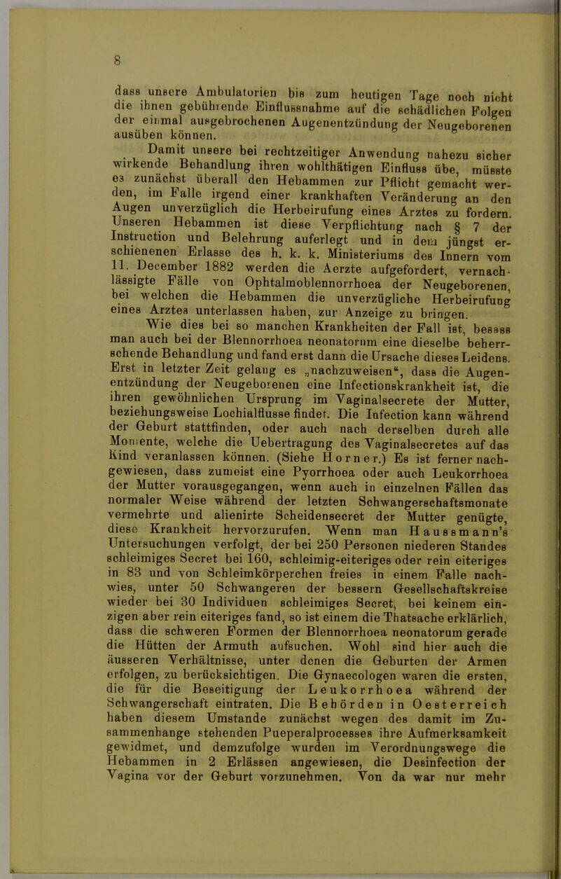 dass unsere Ambulatorien bis zum heutigen Tage noch nicht che ihnen gebührende Einflussnahmo auf die fichädlichen Folgen der einmal ausgebrochenen Augenentzündung der Neugeborenen ausüben können. Damit uneere bei rechtzeitiger Anwendung nahezu sicher wirkende Behandlung ihren wohlthätigen Einfluss übe, müsste es zunächst überall den Hebammen zur Pflicht gemacht wer- den, im Falle irgend einer krankhaften Veränderung an den Augen unverzüglich die Herbeirufung eines Arztes zu fordern Unseren Hebammen ist diese Verpflichtung nach § 7 der Instruction und Belehrung auferlegt und in deu jüngst er- schienenen Erlasse des h. k. k. Ministeriums des Innern vom 11. December 1882 werden die Aerzte aufgefordert, vernach- lässigte Fälle von Ophtalmoblennorrhoea der Neugeborenen, bei welchen die Hebammen die unverzügliche Herbeirufung eines Arztes unterlassen haben, zur Anzeige zu bringen. Wie dies bei so manchen Krankheiten der Fall °ist, besass man auch bei der Blennorrhoea neonatorum eine dieselbe beherr- schende Behandlung und fand erst dann die Ursache dieses Leidens. Erst in letzter Zeit gelang es „nachzuweisen, dass die Augen- entzündung der Neugeborenen eine Infectionskrankheit ist, die ihren gewöhnlichen Ursprung im Vaginalsecrete der Mutter, beziehungsweise Lochialflusse findet. Die Infection kann während der Geburt stattfinden, oder auch nach derselben durch alle Momente, welche die Uebertragung des Vaginalsecretes auf das Kind veranlassen können. (Siehe Horner.) Es ist ferner nach- gewiesen, dass zumeist eine Pyorrhoea oder auch Leukorrhoea der Mutter vorausgegangen, wenn auch in einzelnen Fällen das normaler Weise während der letzten Schwangerschaftsmonate vermehrte und alienirte Scheidensecret der Mutter genügte, diese Krankheit hervorzurufen. Wenn man Haussmann's Untersuchungen verfolgt, der bei 250 Personen niederen Standes schleimiges Secret bei 160, schleimig-eiteriges oder rein eiteriges in 83 und von Schleimkörperchen freies in einem Falle nach- wies, unter 50 Schwangeren der bessern Gesellschaftskreise wieder bei 30 Individuen schleimiges Secret, bei keinem ein- zigen aber rein eiteriges fand, so ist einem die Thatsache erklärlich, dass die schweren Formen der Blennorrhoea neonatorum gerade die Hütten der Armuth aufsuchen. Wohl sind hier auch die äusseren Verhältnisse, unter denen die Geburten der Armen erfolgen, zu berücksichtigen. Die Gynaecologen waren die ersten, die für die Beseitigung der Leukorrhoea während der Schwangerschaft eintraten. Die Behörden in Oesterreich haben diesem Umstände zunächst wegen des damit im Zu- sammenhange stehenden Pueperalprocesses ihre Aufmerksamkeit gewidmet, und demzufolge wurden im Verordnungswege die Hebammen in 2 Erlässen angewiesen, die Desinfection der Vagina vor der Geburt vorzunehmen. Von da war nur mehr