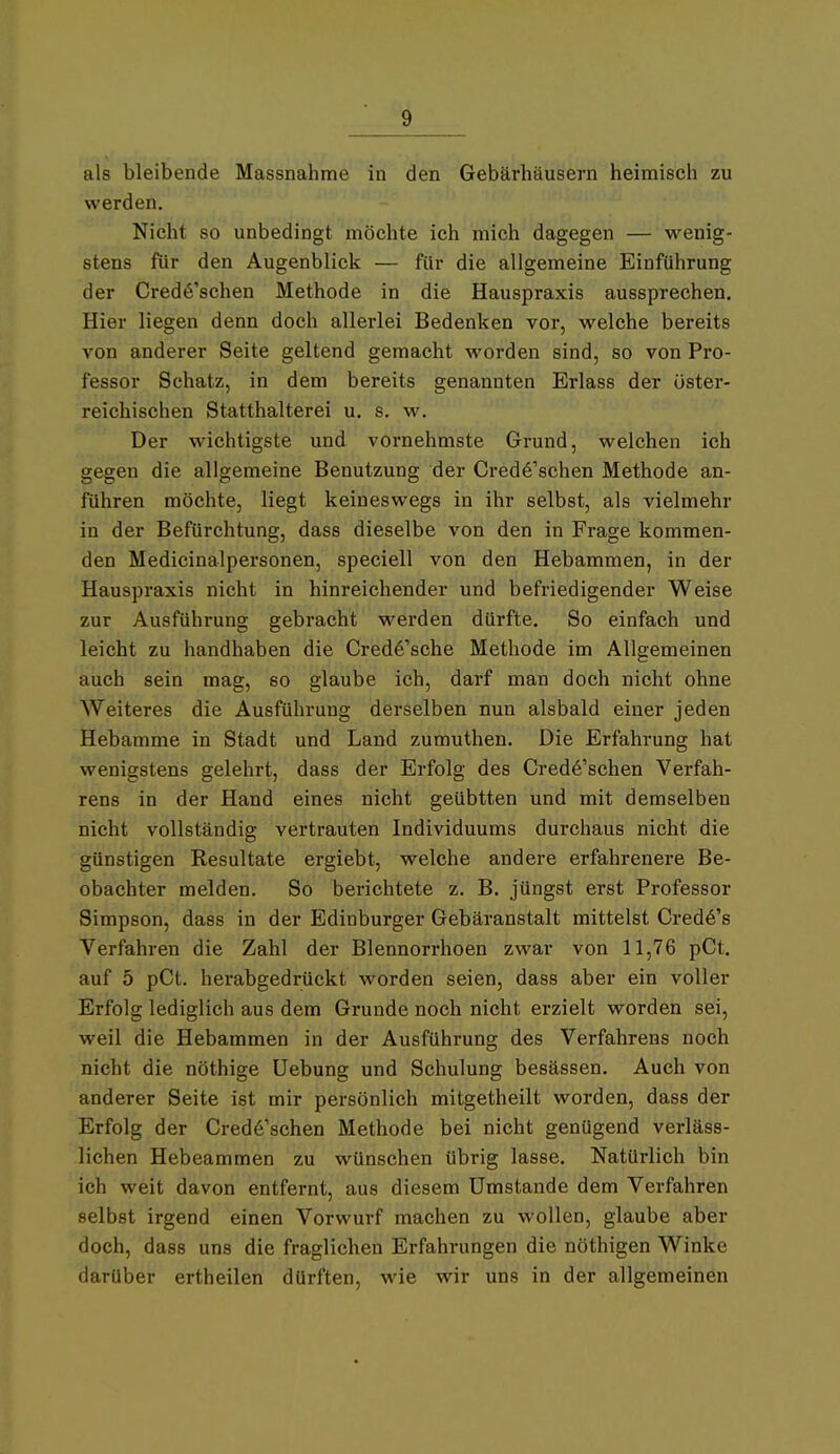 als bleibende Massnahme in den Gebärhäusern heimisch zu werden. Nicht so unbedingt möchte ich mich dagegen — wenig- stens für den Augenblick — für die allgemeine Einführung der Credö'schen Methode in die Hauspraxis aussprechen. Hier liegen denn doch allerlei Bedenken vor, welche bereits von anderer Seite geltend gemacht worden sind, so von Pro- fessor Schatz, in dem bereits genannten Erlass der öster- reichischen Statthalterei u. s. w. Der wichtigste und vornehmste Grund, welchen ich gegen die allgemeine Benutzung der Cred6'schen Methode an- führen möchte, liegt keineswegs in ihr selbst, als vielmehr in der Befürchtung, dass dieselbe von den in Frage kommen- den Medicinalpersonen, speciell von den Hebammen, in der Hauspraxis nicht in hinreichender und befriedigender Weise zur Ausführung gebracht werden dürfte. So einfach und leicht zu handhaben die Cred6'sche Methode im Allgemeinen auch sein mag, so glaube ich, darf man doch nicht ohne Weiteres die Ausführung derselben nun alsbald einer jeden Hebamme in Stadt und Land zumuthen. Die Erfahrung hat wenigstens gelehrt, dass der Erfolg des Cred6'schen Verfah- rens in der Hand eines nicht geübtten und mit demselben nicht vollständig vertrauten Individuums durchaus nicht die günstigen Resultate ergiebt, welche andere erfahrenere Be- obachter melden. So berichtete z. B. jüngst erst Professor Simpson, dass in der Edinburger Gebäranstalt mittelst Cred6's Verfahren die Zahl der Blennorrhoen zwar von 11,76 pCt. auf 5 pCt. herabgedrückt worden seien, dass aber ein voller Erfolg lediglich aus dem Grunde noch nicht erzielt worden sei, weil die Hebammen in der Ausführung des Verfahrens noch nicht die nöthige üebung und Schulung besässen. Auch von anderer Seite ist mir persönlich mitgetheilt worden, dass der Erfolg der Cred6'schen Methode bei nicht genügend verläss- lichen Hebeammen zu wünschen übrig lasse. Natürlich bin ich weit davon entfernt, aus diesem Umstände dem Verfahren selbst irgend einen Vorwurf machen zu wollen, glaube aber doch, dass uns die fraglichen Erfahrungen die nöthigen Winke darüber ertheilen dürften, wie wir uns in der allgemeinen