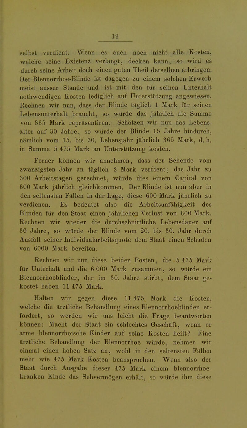 selbst verdient. Wenn es auch noch nicht alle Kosten, welche seine Existenz verlangt, decken kann, so wird es durch seine Arbeit doch einen guten Theil derselben erbringen. Der Blennorrhoe-Blinde ist dagegen zu einem solchen Erwerb meist ausser Stande und ist mit den für seinen Unterhalt nothwendigen Kosten lediglich auf Unterstützung angewiesen. Rechnen wir nun, dass der Blinde täglich 1 Mark für seinen Lebensunterhalt braucht, so würde das jährlich die Summe von 365 Mark repräsentiren. Schätzen wir nun das Lebens- alter auf 30 Jahre, so würde der Blinde 15 Jahre hindurch, nämlich vom 15. bis 30. Lebensjahr jährlich 365 Mark, d.h. in Summa 5 475 Mark an Unterstützung kosten. Ferner können wir annehmen, dass der Sehende vom zwanzigsten Jahr an täglich 2 Mark verdient; das Jahr zu 300 Arbeitstagen gerechnet, würde dies einem Capital von 600 Mark jährlich gleichkommen. Der Blinde ist nun aber in den seltensten Fällen in der Lage, diese 600 Mark jährlich zu verdienen. Es bedeutet also die Arbeitsunfähigkeit des Blinden für den Staat einen jährlichen Verlust von 600 Mark. Rechnen wir wieder die durchschnittliche Lebensdauer auf 30 Jahre, so würde der Blinde vom 20. bis 30. Jahr durch Ausfall seiner Individualarbeitsquote dem Staat einen Schaden von 6000 Mark bereiten. Rechnen wir nun diese beiden Posten, die 5 475 Mark für Unterhalt und die 6 000 Mark zusammen, so würde ein Blennorrhoeblinder, der im 30. Jahre stirbt, dem Staat ge- kostet haben 11 475 Mark. Halten wir gegen diese 11 475 Mark die Kosten, welche die ärztliche Behandlung eines Blennorrhoeblindeu er- fordert, so werden wir uns leicht die Frage beantworten können: Macht der Staat ein schlechtes Geschäft, wenn er arme blennorrhoische Kinder auf seine Kosten heilt? Eine ärztliche Behandlung der Blennorrhoe würde, nehmen wir einmal einen hohen Satz an, wohl in den seltensten Fällen mehr wie 475 Mark Kosten beanspruchen. Wenn also der Staat durch Ausgabe dieser 475 Mark einem blennorrhoe- kranken Kinde das Sehvermögen erhält, so würde ihm diese