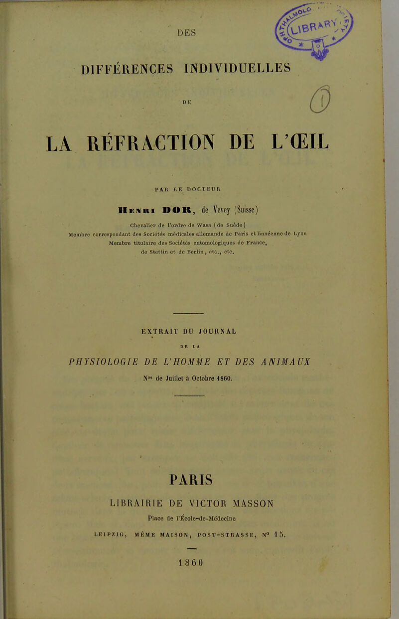 DIFFÉRENCES INDIVIDUELLES - Q LA RÉFRACTION DE L'ŒIL PAR le docteuh IIen ni DOR, de Vevoy (Suisse) Chevalier de l'ordre de Wasa (de Suède) Membre correspondant des Sociétés médicales allemande de Taris et linnéenne do Lyon Membre titulaire des Sociétés entomologiques do France, do Stettin et de Berlin, etc., etc. EXTRAIT DU JOURNAL DE L K PHYSIOLOGIE DE L'HOMME ET DES ANIMAUX N°» de Juillet à Octobre 1860. PARIS LIBRAIRIE DE VICTOR MASSON Place de l'École-dc-Mddecinc LEIPZIG, MÊME MAISON, PO S T-ST R A S S E, N° 15. 1860