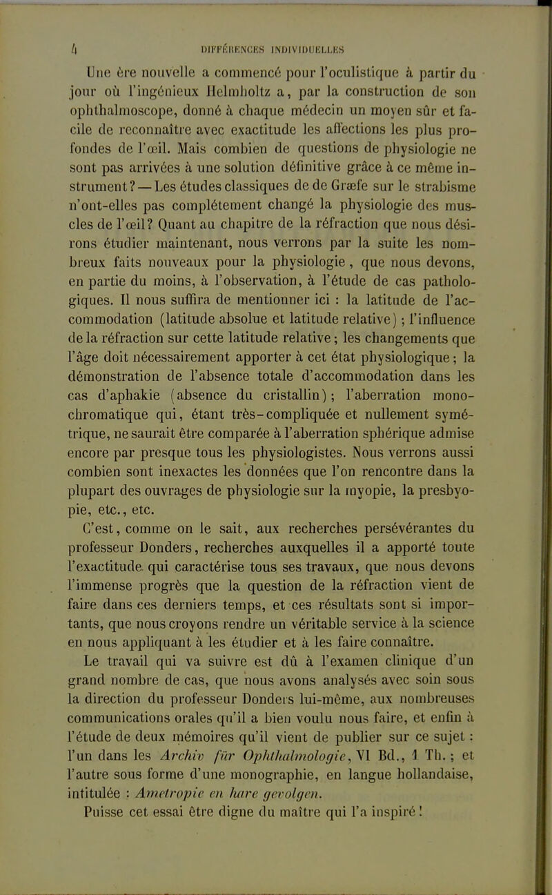 Une ère nouvelle a commencé pour l'oculistique à partir du jour où l'ingénieux Helmholtz a, par la construction de son ophthalmoscope, donné à chaque médecin un moyen sûr et fa- cile de reconnaître avec exactitude les affections les plus pro- fondes de l'œil. Mais combien de questions de physiologie ne sont pas arrivées à une solution définitive grâce à ce même in- strument?— Les études classiques dedeGrœfe sur le strabisme n'ont-elles pas complètement changé la physiologie des mus- cles de l'œil? Quant au chapitre de la réfraction que nous dési- rons étudier maintenant, nous verrons par la suite les nom- breux faits nouveaux pour la physiologie, que nous devons, en partie du moins, à l'observation, à l'étude de cas patholo- giques. Il nous suffira de mentionner ici : la latitude de l'ac- commodation (latitude absolue et latitude relative) ; l'influence de la réfraction sur cette latitude relative ; les changements que l'âge doit nécessairement apporter à cet état physiologique ; la démonstration de l'absence totale d'accommodation dans les cas d'aphakie (absence du cristallin); l'aberration mono- chromatique qui, étant très-compliquée et nullement symé- trique, ne saurait être comparée à l'aberration sphérique admise encore par presque tous les physiologistes. Nous verrons aussi combien sont inexactes les données que l'on rencontre dans la plupart des ouvrages de physiologie sur la myopie, la presbyo- pie, etc., etc. C'est, comme on le sait, aux recherches persévérantes du professeur Donders, recherches auxquelles il a apporté toute l'exactitude qui caractérise tous ses travaux, que nous devons l'immense progrès que la question de la réfraction vient de faire dansées derniers temps, et ces résultats sont si impor- tants, que nous croyons rendre un véritable service à la science en nous appliquant à les étudier et à les faire connaître. Le travail qui va suivre est dû à l'examen clinique d'un grand nombre de cas, que nous avons analysés avec soin sous la direction du professeur Donders lui-même, aux nombreuses communications orales qu'il a bien voulu nous faire, et enfin à l'étude de deux mémoires qu'il vient de publier sur ce sujet : l'un dans les Archiv fur Ophthalmologie, VI Bd., \ Th.; et l'autre sous forme d'une monographie, en langue hollandaise, intitulée : Ametrçpie en luire gevolgen. Puisse cet essai être digne du maître qui l'a inspiré !