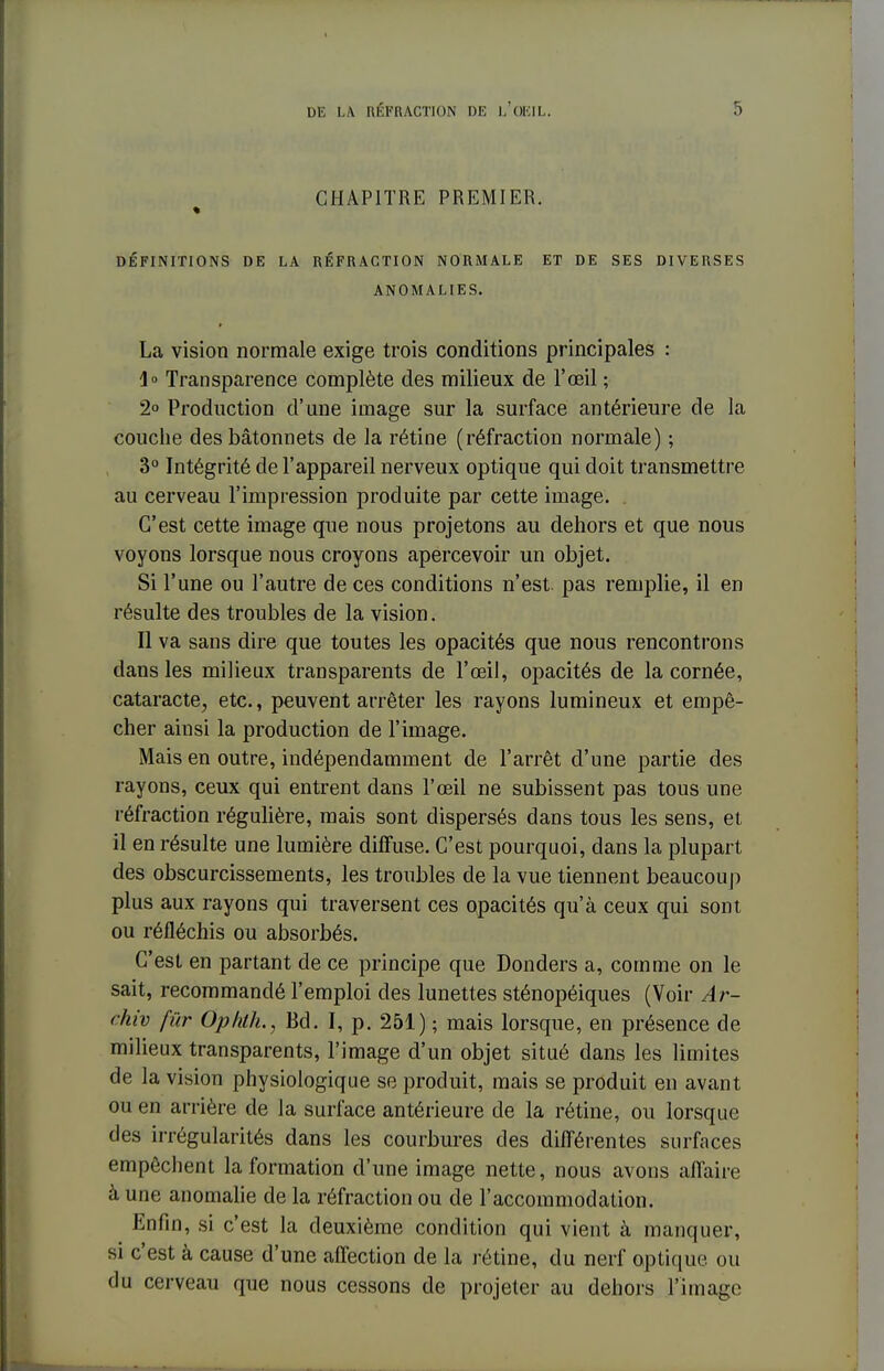 CHAPITRE PREMIER. DÉFINITIONS DE LA RÉFRACTION NORMALE ET DE SES DIVERSES ANOMALIES. La vision normale exige trois conditions principales : 1° Transparence complète des milieux de l'œil ; 2° Production d'une image sur la surface antérieure de la couche des bâtonnets de la rétine (réfraction normale) ; 3° Intégrité de l'appareil nerveux optique qui doit transmettre au cerveau l'impression produite par cette image. . C'est cette image que nous projetons au dehors et que nous voyons lorsque nous croyons apercevoir un objet. Si l'une ou l'autre de ces conditions n'est, pas remplie, il en résulte des troubles de la vision. Il va sans dire que toutes les opacités que nous rencontrons dans les milieux transparents de l'œil, opacités de la cornée, cataracte, etc., peuvent arrêter les rayons lumineux et empê- cher ainsi la production de l'image. Mais en outre, indépendamment de l'arrêt d'une partie des rayons, ceux qui entrent dans l'œil ne subissent pas tous une réfraction régulière, mais sont dispersés dans tous les sens, et il en résulte une lumière diffuse. C'est pourquoi, dans la plupart des obscurcissements, les troubles de la vue tiennent beaucoup plus aux rayons qui traversent ces opacités qu'à ceux qui sont ou réfléchis ou absorbés. C'est en partant de ce principe que Donders a, comme on le sait, recommandé l'emploi des lunettes sténopéiques (Voir Ar- ehiv fur Ophth., Bd. I, p. 251) ; mais lorsque, en présence de milieux transparents, l'image d'un objet situé dans les limites de la vision physiologique se produit, mais se produit en avant ou en arrière de la surface antérieure de la rétine, ou lorsque des irrégularités dans les courbures des différentes surfaces empêchent la formation d'une image nette, nous avons affaire à une anomalie de la réfraction ou de l'accommodation. Enfin, si c'est la deuxième condition qui vient à manquer, si c'est à cause d'une affection de la rétine, du nerf optique ou du cerveau que nous cessons de projeter au dehors l'image