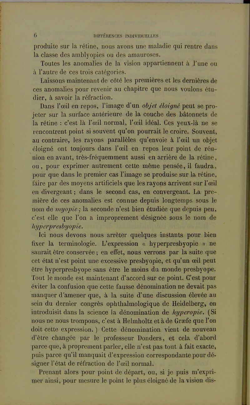 produite sur la rétine, nous avons une maladie qui rentre dans la classe des amblyopics ou des amauroses. Toutes les anomalies de la vision appartiennent à l'une ou à l'autre de ces trois catégories. Laissons maintenant de côté les premières et les dernières de ces anomalies pour revenir au chapitre que nous voulons étu- dier, à savoir la réfraction. Dans l'œil en repos, l'image d'un objet éloigné peut se pro- jeter sur la surface antérieure de la couche des bâtonnets de la rétine : c'est là l'œil normal, l'œil idéal. Ces yeux-là ne se rencontrent point si souvent qu'on pourrait le croire. Souvent, au contraire, les rayons parallèles qu'envoie à l'œil un objet éloigné ont toujours dans l'œil en repos leur point de réu- nion en avant, très-fréquemment aussi en arrière de la rétine, ou, pour exprimer autrement cette même pensée, il faudra, pour que dans le premier cas l'image se produise sur la rétine, faire par des moyens artificiels que les rayons arrivent sur l'œil en divergeant ; dans le second cas, en convergeant. La pre- mière de ces anomalies est connue depuis longtemps sous le nom de myopie; la seconde n'est bien étudiée que depuis peu, c'est elle que l'on a improprement désignée sous le nom de hyperpresbyopie. Ici nous devons nous arrêter quelques instants pour bien fixer la terminologie. L'expression « hyperpresbyopie » ne saurait être conservée ; en effet, nous verrons par la suite que cet état n'est point une excessive presbyopie, et qu'un œil peut être hyperpresbyope sans être le moins du monde presbyope. Tout le monde est maintenant d'accord sur ce point. C'est pour éviter la confusion que cette fausse dénomination ne devait pas manquer d'amener que, à la suite d'une discussion élevée au sein du dernier congrès ophthalmologique de Heidelberg, on introduisit dans la science la dénomination de hyperopic. (Si nous ne nous trompons, c'est à Helmholtz et à de Graefe que l'on doit cette expression. ) Cette dénomination vient de nouveau d'être changée par le professeur Donders, et cela d'abord parce que, à proprement parler, elle n'est pas tout à fait exacte, puis parce qu'il manquait d'expression correspondante pour dé- signer l'état de réfraction de l'œil normal. Prenant alors pour point de départ, ou, si je puis m'expri- mer ainsi, pour mesure le point le plus éloigné de la vision dis-