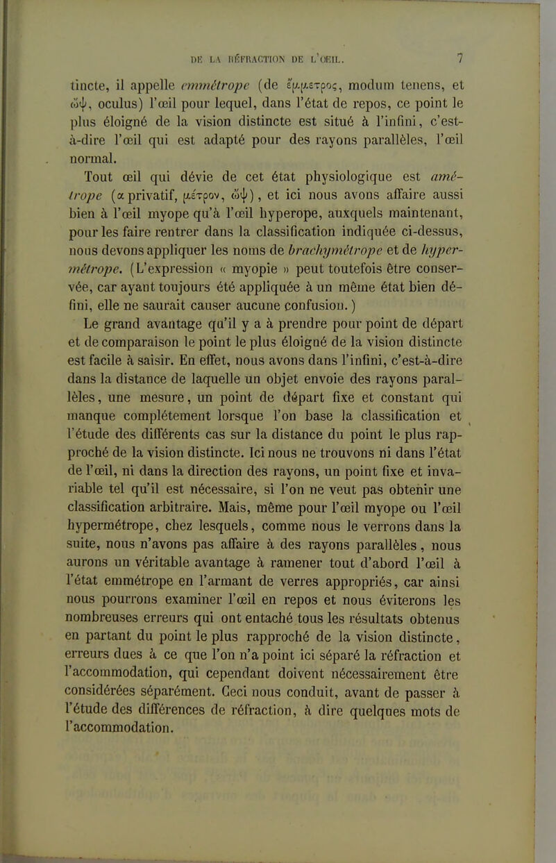 tincte, il appelle emmétrope (de é'^^sTpoç, modum tenens, et (o<|>, oculus) l'œil pour lequel, dans l'état de repos, ce point le plus éloigné de la vision distincte est situé à l'infini, c'est- à-dire l'œil qui est adapté pour des rayons parallèles, l'œil normal. Tout œil qui dévie de cet état physiologique est amé- Irope (a privatif, (Jtirpov, <o^), et ici nous avons affaire aussi bien à l'œil myope qu'à l'œil hyperope, auxquels maintenant, pour les faire rentrer dans la classification indiquée ci-dessus, nous devons appliquer les noms de brackymâlrope et de hyper- métrope. (L'expression « myopie » peut toutefois être conser- vée, car ayant toujours été appliquée à un même état bien dé- fini, elle ne saurait causer aucune confusion. ) Le grand avantage qu'il y a à prendre pour point de départ et de comparaison le point le plus éloigné de la vision distincte est facile à saisir. En effet, nous avons dans l'infini, c'est-à-dire dans la distance de laquelle un objet envoie des rayons paral- lèles , une mesure, un point de départ fixe et constant qui manque complètement lorsque l'on base la classification et l'étude des différents cas sur la distance du point le plus rap- proché de la vision distincte. Ici nous ne trouvons ni dans l'état de l'œil, ni dans la direction des rayons, un point fixe et inva- riable tel qu'il est nécessaire, si l'on ne veut pas obtenir une classification arbitraire. Mais, même pour l'œil myope ou l'œil hypermétrope, chez lesquels, comme nous le verrons dans la suite, nous n'avons pas affaire à des rayons parallèles, nous aurons un véritable avantage à ramener tout d'abord l'œil à l'état emmétrope en l'armant de verres appropriés, car ainsi nous pourrons examiner l'œil en repos et nous éviterons les nombreuses erreurs qui ont entaché tous les résultats obtenus en partant du point le plus rapproché de la vision distincte, erreurs dues à ce que l'on n'a point ici séparé la réfraction et l'accommodation, qui cependant doivent nécessairement être considérées séparément. Ceci nous conduit, avant de passer à l'étude des différences de réfraction, à dire quelques mots de l'accommodation.