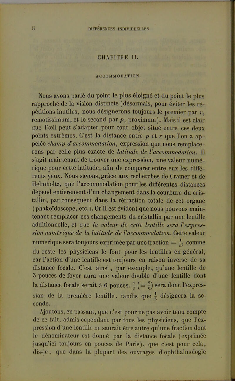 CHAPITRE II. ACCOMMODATION. Nous avons parlé du point le plus éloigné et du point le plus rapproché de la vision distincte (désonnais, pour éviter les ré- pétitions inutiles, nous désignerons toujours le premier par r, remotissimum, et le second par p, proximum). Mais il est clair que l'œil peut s'adapter pour tout objet situé entre ces deux points extrêmes. C'est la distance entre p et r que l'on a ap- pelée champ d'accommodation, expression que nous remplace- rons par celle plus exacte de latitude de l'accommodation. Il s'agit maintenant de trouver une expression, une valeur numé- rique pour cette latitude, afin de comparer entre eux les diffé- rents yeux. Nous savons, grâce aux recherches de Cramer et de Helmholtz, que l'accommodation pour les différentes distances dépend entièrement d'un changement dans la courbure du cris- tallin, par conséquent dans la réfraction totale de cet organe ( phakoïdoscope, etc.). Or il est évident que nous pouvons main- tenant remplacer ces changements du cristallin par une lentille additionnelle, et que la valeur de cette lentille sera l'expres- sion numérique de la latitude de l'accommodation. Cette valeur numérique sera toujours exprimée par une fraction = -, comme du reste les physiciens le font pour les lentilles en général, car l'action d'une lentille est toujours en raison inverse de sa distance focale. C'est ainsi, par exemple, qu'une lentille de 3 pouces de foyer aura une valeur double d'une lentille dont la distance focale serait à 6 pouces, j (= |) sera donc l'expres- sion de la première lentille, tandis que \ désignera la se- conde. Ajoutons, en passant, que c'est pour ne pas avoir tenu compte de ce fait, admis cependant par tous les physiciens, que l'ex- pression d'une lentille ne saurait être autre qu'une fraction dont le dénominateur est donné par la distance focale (exprimée jusqu'ici toujours en pouces de Paris), que c'est pour cela, dis-je, que dans la plupart des ouvrages d'ophthalmologie