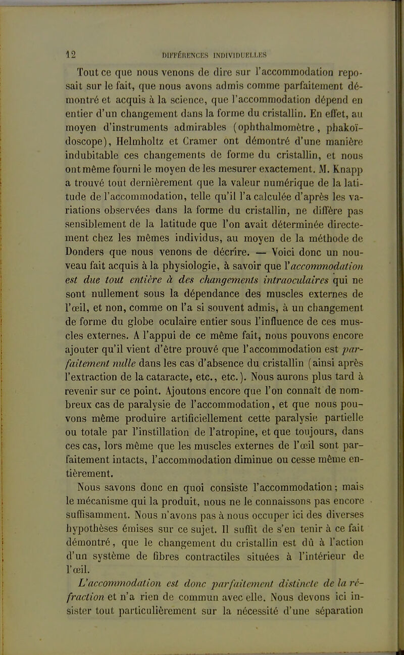 Tout ce que nous venons de dire sur l'accommodation repo- sait sur le fait, que nous avons admis comme parfaitement dé- montré et acquis à la science, que l'accommodation dépend en entier d'un changement dans la forme du cristallin. En effet, au moyen d'instruments admirables ( ophthalmomètre, phakoï- doscope), Helmholtz et Cramer ont démontré d'une manière indubitable ces changements de forme du cristallin, et nous ont même fourni le moyen de les mesurer exactement. M. Knapp a trouvé tout dernièrement que la valeur numérique de la lati- tude de l'accommodation, telle qu'il l'a calculée d'après les va- riations observées dans la forme du cristallin, ne diffère pas sensiblement de la latitude que l'on avait déterminée directe- ment chez les mêmes individus, au moyen de la méthode de Donders que nous venons de décrire. — Voici donc un nou- veau fait acquis à la physiologie, à savoir que Y accommodation est due tout entière à des changements intraoculaires qui ne sont nullement sous la dépendance des muscles externes de l'œil, et non, comme on l'a si souvent admis, à un changement de forme du globe oculaire entier sous l'influence de ces mus- cles externes. A l'appui de ce même fait, nous pouvons encore ajouter qu'il vient d'être prouvé que l'accommodation est par- faitement nulle dans les cas d'absence du cristallin (ainsi après l'extraction de la cataracte, etc., etc.). Nous aurons plus tard à revenir sur ce point. Ajoutons encore que l'on connaît de nom- breux cas de paralysie de l'accommodation, et que nous pou- vons même produire artificiellement cette paralysie partielle ou totale par l'instillation de l'atropine, et que toujours, dans ces cas, lors même que les muscles externes de l'œil sont par- faitement intacts, l'accommodation diminue ou cesse même en- tièrement. Nous savons donc en quoi consiste l'accommodation ; mais le mécanisme qui la produit, nous ne le connaissons pas encore suffisamment. Nous n'avons pas à nous occuper ici des diverses hypothèses émises sur ce sujet. Il suffit de s'en tenir à ce fait démontré, que le changement du cristallin est dû à l'action d'un système de fibres contractiles situées à l'intérieur de l'œil. L'accommodation est donc parfaitement distincte de la ré- fraction et n'a rien de commun avec elle. Nous devons ici in- sister tout particulièrement sur la nécessité d'une séparation
