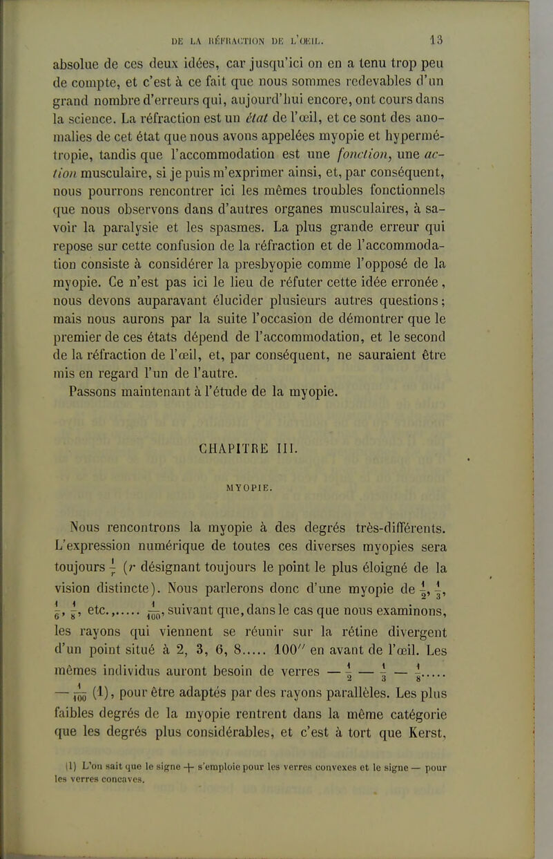 absolue de ces deux idées, car jusqu'ici on en a tenu trop peu de compte, et c'est à ce fait que nous sommes redevables d'un grand nombre d'erreurs qui, aujourd'hui encore, ont cours dans la science. La réfraction est un état de l'œil, et ce sont des ano- malies de cet état que nous avons appelées myopie et hypermé- tropie, tandis que l'accommodation est une fonction, une ac- tion, musculaire, si je puis m'exprimer ainsi, et, par conséquent, nous pourrons rencontrer ici les mêmes troubles fonctionnels que nous observons clans d'autres organes musculaires, à sa- voir la paralysie et les spasmes. La plus grande erreur qui repose sur cette confusion de la réfraction et de l'accommoda- tion consiste à considérer la presbyopie comme l'opposé de la myopie. Ce n'est pas ici le lieu de réfuter cette idée erronée, nous devons auparavant élucider plusieurs autres questions ; mais nous aurons par la suite l'occasion de démontrer que le premier de ces états dépend de l'accommodation, et le second de la réfraction de l'œil, et, par conséquent, ne sauraient être mis en regard l'un de l'autre. Passons maintenant à l'étude de la myopie. CHAPITRE III. MYOPIE. Nous rencontrons la myopie à des degrés très-différents. L'expression numérique de toutes ces diverses myopies sera toujours ~ (r désignant toujours le point le plus éloigné de la vision distincte). Nous parlerons donc d'une myopie de |, |, ~, ^, etc., ~, suivant que, dans le cas que nous examinons, les rayons qui viennent se réunir sur la rétine divergent d'un point situé à 2, 3, 6, 8 100 en avant de l'œil. Les mêmes individus auront besoin de verres — \ — \ — - — — (1), pour être adaptés par des rayons parallèles. Les plus faibles degrés de la myopie rentrent dans la même catégorie que les degrés plus considérables, et c'est à tort que Kerst, (1) L'on sait que le signe -\- s'emploie pour les verres convexes et le signe — pour les verres concaves.