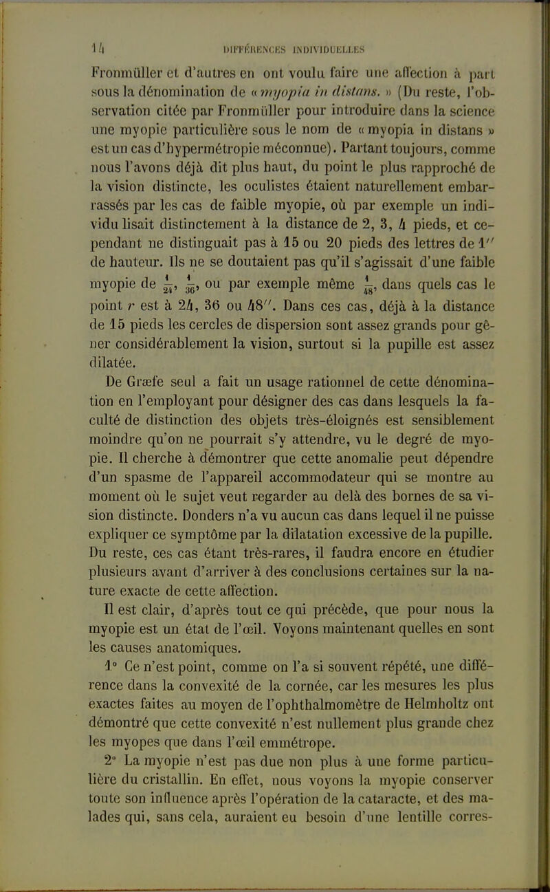 Fronmuller et d'autres en ont voulu l'aire une affection à pari sous la dénomination de «myopiu in disions. » (Du reste, l'ob- servation citée par Fronmuller pour introduire dans la science une myopie particulière sous le nom de « myopia in distans » est un cas d'hypermétropie méconnue). Partant toujours, comme nous l'avons déjà dit plus haut, du point le plus rapproché de la vision distincte, les oculistes étaient naturellement embar- rassés par les cas de faible myopie, où par exemple un indi- vidu lisait distinctement à la distance de 2, 3, 4 pieds, et ce- pendant ne distinguait pas à 15 ou 20 pieds des lettres de 1 de hauteur. Ils ne se doutaient pas qu'il s'agissait d'une faible myopie de ^, ou par exemple même ^, dans quels cas le point r est à 24, 36 ou 48. Dans ces cas, déjà à la distance de 15 pieds les cercles de dispersion sont assez grands pour gê- ner considérablement la vision, surtout si la pupille est assez dilatée. De Graefe seul a fait un usage rationnel de cette dénomina- tion en l'employant pour désigner des cas dans lesquels la fa- culté de distinction des objets très-éloignés est sensiblement moindre qu'on ne pourrait s'y attendre, vu le degré de myo- pie. Il cherche à démontrer que cette anomalie peut dépendre d'un spasme de l'appareil accommodateur qui se montre au moment où le sujet veut regarder au delà des bornes de sa vi- sion distincte. Donders n'a vu aucun cas dans lequel il ne puisse expliquer ce symptôme par la dilatation excessive de la pupille. Du reste, ces cas étant très-rares, il faudra encore en étudier plusieurs avant d'arriver à des conclusions certaines sur la na- ture exacte de cette affection. Il est clair, d'après tout ce qui précède, que pour nous la myopie est un état de l'œil. Voyons maintenant quelles en sont les causes anatomiques. 1° Ce n'est point, comme on l'a si souvent répété, une diffé- rence dans la convexité de la cornée, car les mesures les plus exactes faites au moyen de l'ophthalmomètre de Helmholtz ont démontré que cette convexité n'est nullement plus grande chez les myopes que dans l'œil emmétrope. 2° La myopie n'est pas due non plus à une forme particu- lière du cristallin. En effet, nous voyons la myopie conserver toute son influence après l'opération de la cataracte, et des ma- lades qui, sans cela, auraient eu besoin d'une lentille corres-