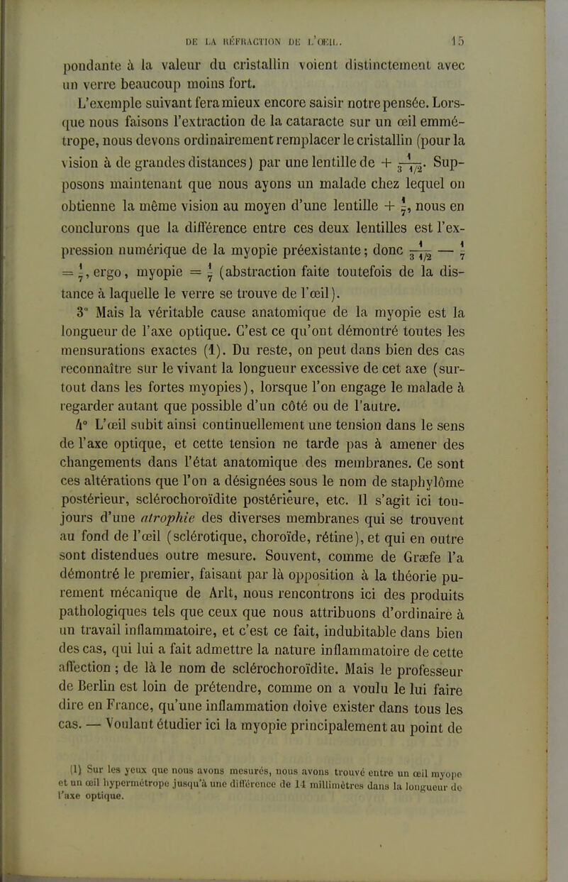 pondante à la valeur du cristallin voient distinctement avec un verre beaucoup moins fort. L'exemple suivant fera mieux encore saisir notre pensée. Lors- que nous faisons l'extraction de la cataracte sur un œil emmé- trope, nous devons ordinairement remplacer le cristallin (pour la vision à de grandes distances ) par une lentille de + Sup- posons maintenant que nous ayons un malade chez lequel on obtienne la même vision au moyen d'une lentille + ^, nous en conclurons que la différence entre ces deux lentilles est l'ex- pression numérique de la myopie préexistante ; donc — ~ = ^,ergo, myopie = \ (abstraction faite toutefois de la dis- tance à laquelle le verre se trouve de l'œil). 3 Mais la véritable cause anatomique de la myopie est la longueur de l'axe optique. C'est ce qu'ont démontré toutes les mensurations exactes (1). Du reste, on peut dans bien des cas reconnaître sur le vivant la longueur excessive de cet axe (sur- tout dans les fortes myopies), lorsque l'on engage le malade à regarder autant que possible d'un côté ou de l'autre. 4° L'œil subit ainsi continuellement une tension dans le sens de l'axe optique, et cette tension ne tarde pas à amener des changements dans l'état anatomique des membranes. Ce sont ces altérations que l'on a désignées sous le nom de staphylôme postérieur, sclérochoroïdite postérieure, etc. 11 s'agit ici tou- jours d'une atrophie des diverses membranes qui se trouvent au fond de l'œil (sclérotique, choroïde, rétine), et qui en outre sont distendues outre mesure. Souvent, comme de Graefe l'a démontré le premier, faisant par là opposition à la théorie pu- rement mécanique de Arlt, nous rencontrons ici des produits pathologiques tels que ceux que nous attribuons d'ordinaire à un travail inflammatoire, et c'est ce fait, indubitable dans bien des cas, qui lui a fait admettre la nature inflammatoire de cette affection ; de là le nom de sclérochoroïdite. Mais le professeur de Berlin est loin de prétendre, comme on a voulu le lui faire dire en Fiance, qu'une inflammation doive exister dans tous les cas. — Voulant étudier ici la myopie principalement au point de (1) Sur les jeux que nous avons mesurés, nous avons trouvé entre un œil myopo et nn œil hypermétrope jusqu'à une différence de 14 millimètres dans la longueur do l'axe optique.