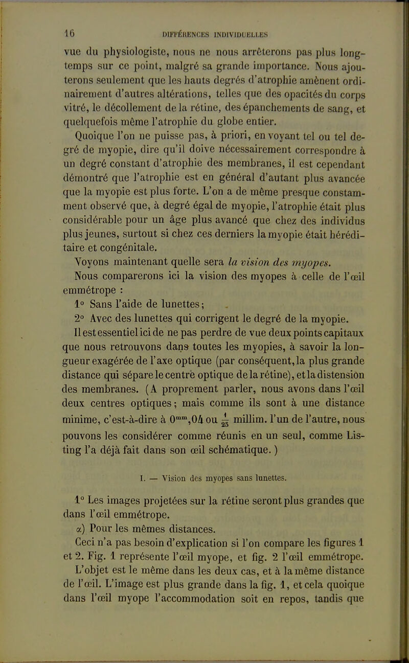 vue du physiologiste, nous ne nous arrêterons pas plus long- temps sur ce point, malgré sa grande importance. Nous ajou- terons seulement que les hauts degrés d'atrophie amènent ordi- nairement d'autres altérations, telles que des opacités du corps vitré, le décollement delà rétine, desépanchements de sang, et quelquefois môme l'atrophie du globe entier. Quoique l'on ne puisse pas, à priori, en voyant tel ou tel de- gré de myopie, dire qu'il doive nécessairement correspondre à un degré constant d'atrophie des membranes, il est cependant démontré que l'atrophie est en général d'autant plus avancée que la myopie est plus forte. L'on a de même presque constam- ment observé que, à degré égal de myopie, l'atrophie était plus considérable pour un âge plus avancé que chez des individus plus jeunes, surtout si chez ces derniers la myopie était hérédi- taire et congénitale. Voyons maintenant quelle sera la vision des myopes. Nous comparerons ici la vision des myopes à celle de l'œil emmétrope : 1° Sans l'aide de lunettes ; 2° Avec des lunettes qui corrigent le degré de la myopie. Il est essentiel ici de ne pas perdre de vue deux points capitaux que nous retrouvons dans toutes les myopies, à savoir la lon- gueur exagérée de l'axe optique (par conséquent,la plus grande distance qui sépare le centré optique de la rétine), et la distension des membranes. (A proprement parler, nous avons dans l'œil deux centres optiques ; mais comme ils sont à une distance minime, c'est-à-dire à 0mm,0A ou ^ millim. l'un de l'autre, nous pouvons les considérer comme réunis en un seul, comme Lis- ting l'a déjà fait clans son œil schématique. ) I. — Vision des myopes sans lunettes. 1° Les images projetées sur la rétine seront plus grandes que dans l'œil emmétrope. a) Pour les mêmes distances. Ceci n'a pas besoin d'explication si l'on compare les figures 1 et 2. Fig. 1 représente l'œil myope, et fig. 2 l'œil emmétrope. L'objet est le même dans les deux cas, et à la même distance de l'œil. L'image est plus grande dans la fig. 1, et cela quoique dans l'œil myope l'accommodation soit en repos, tandis que