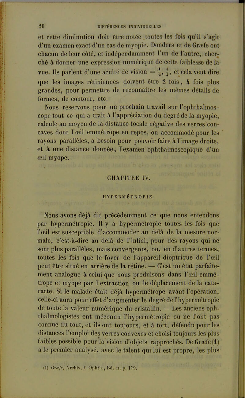 et cette diminution doit être notée toutes les fois qu'il s'agit d'un examen exact d'un cas de myopie. Donders et de Gra;fe ont chacun de leur côté, et indépendamment l'un de l'autre, cher- ché à donner une expression numérique de cette faiblesse de la vue. Ils parlent d'une acuité de vision = i, et cela veut dire que les images rétiniennes doivent être 2 fois, h fois plus grandes, pour permettre de reconnaître les mêmes détails de formes, de contour, etc. Nous réservons pour un prochain travail sur l'ophthalmos- cope tout ce qui a trait à l'appréciation du degré de la myopie, calculé au moyen de la distance focale négative des verres con- caves dont l'œil emmétrope en repos, ou accommodé pour les rayons parallèles, a besoin pour pouvoir faire à l'image droite, et à une distance donnée, l'examen ophthalmoscopique d'un œil myope. CHAPITRE IV. HYPERMÉTROPIE. Nous avons déjà dit précédemment ce que nous entendons par hypermétropie. H y a hypermétropie tontes les fois que l'œil est susceptible d'accommoder au delà de la mesure nor- male, c'est-à-dire au delà de l'infini, pour des rayons qui ne sont plus parallèles, mais convergents, ou, en d'autres termes, toutes les fois que le foyer de l'appareil dioptrique de l'œil peut être situé en arrière de la rétine. — C'est un état parfaite- ment analogue à celui que nous produisons dans l'œil emmé- trope et myope par l'extraction ou le déplacement de la cata- racte. Si le malade était déjà hypermétrope avant l'opération, celle-ci aura pour effet d'augmenter le degré de l'hypermétropie de tonte la valeur numérique du cristallin. — Les anciens oph- talmologistes ont méconnu l'hypermétropie ou ne l'ont pas connue du tout, et ils ont toujours, et à tort, défendu pour les distances l'emploi des verres convexes et choisi toujours les plus faibles possible pour la vision d'objets rapprochés. DeGra;fe(l) a le premier analysé, avec le talent qui lui est propre, les plus (1) Grœfe, Archiv. f. Oplith., Bd. il, p. 179.