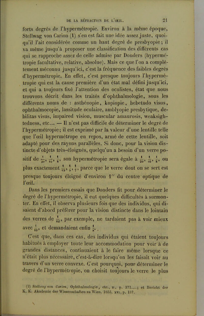 forts degrés de l'hypermétropie. Environ à la même époque, Stellwag von Carion (l) s'en est fait une idée assez juste, quoi- qu'il l'ait considérée comme un haut degré de presbyopie ; il va même jusqu'à proposer une classification des différents cas qui se rapproche assez de celle admise par Donders (hypermé- tropie facultative, relative, absolue). Mais ce que l'on a complè- tement méconnu jusqu'ici, c'est la fréquence des faibles degrés d'hypermétropie. En effet, c'est presque toujours l'hypermé- tropie qui est la cause première d'un état mal défini jusqu'ici, et qui a toujours fixé l'attention des oculistes, état que nous trouvons décrit dans les traités d'ophthalmologie, sous les différents noms de : asthénopie, kopiopie, hebetudo visus, ophthalmocopie, lassitude oculaire, amblyopie presbytique, dé- bilitas visus, impaired vision, muscular amaurosis, weaksigh- tedness, etc.. — Il n'est pas difficile de déterminer le degré de l'hypermétropie; il est exprimé par la valeur d'une lentille telle que l'œil hypermétrope en repos, armé de cette lentille, soit adapté pour des rayons parallèles. Si donc, pour la vision dis- tincte d'objets très-éloignés, quelqu'un a besoin d'un verre po- sitif de ~, -, \, son hypermétropie sera égale à ±> ^, ^ ou plus exactement ^» ^, \, parce que le verre dont on se sert est presque toujours éloigné d'environ 1 du centre optique de l'œil. Dans les premiers essais que Donders fit pour déterminer le degré de l'hypermétropie, il eut quelques difficultés à surmon- ter. En effet, il observa plusieurs fois que des individus, qui di- saient d'abord préférer pour la vision distincte dans le lointain des verres de ^, par exemple, ne tardaient pas à voir mieux avec et demandaient enfin r C'est que, dans ces cas, des individus qui étaient toujours habitués à employer toute leur accommodation pour voir à de grandes distances, continuaient à le faire même lorsque ce n'était plus nécessaire, c'est-à-dire lorsqu'on les faisait voir au travers d'un verre convexe. C'est pourquoi, pour déterminer le degré de l'hypermétropie, on choisit toujours le verre le plus (1) Stellwag von Carion, Ophtalmologie, etc., 11, p. 371....; et Berieht der K. K. Akademio der Wissenschaftcn zu Wien. 1055. xvi.p. 187.