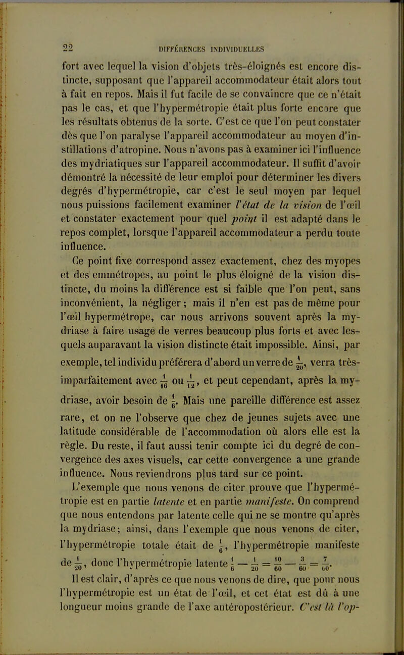 fort avec lequel la vision d'objets très-éloignés est encore dis- tincte, supposant que l'appareil accommodateur était alors tout à fait en repos. Mais il fut facile de se convaincre que ce n'était pas le cas, et que l'hypermétropie était plus forte encore que les résultats obtenus de la sorte. C'est ce que l'on peut constater dès que l'on paralyse l'appareil accommodateur au moyen d'in- stillations d'atropine. Nous n'avons pas à examiner ici l'influence des mydriatiques sur l'appareil accommodateur. Il suffit d'avoir démontré la nécessité de leur emploi pour déterminer les divers degrés d'hypermétropie, car c'est le seul moyen par lequel nous puissions facilement examiner l'état de la vision de l'œil et constater exactement pour quel point il est adapté dans le repos complet, lorsque l'appareil accommodateur a perdu toute influence. Ce point fixe correspond assez exactement, chez des myopes et des emmétropes, au point le plus éloigné de la vision dis- tincte, du moins la différence est si faible que l'on peut, sans inconvénient, la négliger ; mais il n'en est pas de même pour l'œil hypermétrope, car nous arrivons souvent après la my- dtïase à faire usage de verres beaucoup plus forts et avec les- quels auparavant la vision distincte était impossible. Ainsi, par exemple, tel individu préférera d'abord un verre de ^, verra très- imparfaitement avec ~ ou ~, et peut cependant, après la my- driase, avoir besoin de ^. Mais une pareille différence est assez rare, et on ne l'observe que chez de jeunes sujets avec une latitude considérable de l'accommodation où alors elle est la règle. Du reste, il faut aussi tenir compte ici du degré de con- vergence des axes visuels, car cette convergence a une grande influence. Nous reviendrons plus tard sur ce point. L'exemple que nous venons de citer prouve que l'hypermé- tropie est en partie latente et en partie manifeste. On comprend que nous entendons par latente celle qui ne se montre qu'après la mydriase; ainsi, dans l'exemple que nous venons de citer, l'hypermétropie totale était de l-, l'hypermétropie manifeste de 1, donc l'hypermétropie latente { - ± = £ ^ Il est clair, d'après ce que nous venons de dire, que pour nous l'hypermétropie est un état de l'œil, et cet état est dû à une longueur moins grande de l'axe antéropostérieur. (est là Vop-