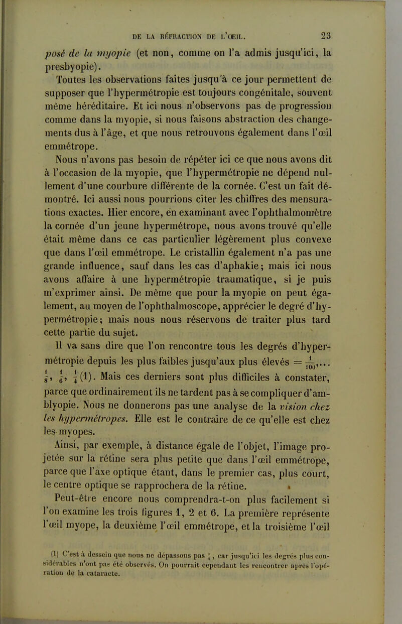 pose de la myopie (et non, comme on l'a admis jusqu'ici, la presbyopie). Toutes les observations faites jusqu'à ce jour permettent de supposer que l'hypermétropie est toujours congénitale, souvent même héréditaire. Et ici nous n'observons pas de progression comme dans la myopie, si nous faisons abstraction des change- ments dus à l'âge, et que nous retrouvons également dans l'œil emmétrope. Nous n'avons pas besoin de répéter ici ce que nous avons dit à l'occasion de la myopie, que l'hypermétropie ne dépend nul- lement d'une courbure différente de la cornée. C'est un fait dé- montré. Ici aussi nous pourrions citer les chiffres des mensura- tions exactes. Hier encore, en examinant avec rophthalmomètre la cornée d'un jeune hypermétrope, nous avons trouvé qu'elle était même dans ce cas particulier légèrement plus convexe que dans l'œil emmétrope. Le cristallin également n'a pas une grande influence, sauf dans les cas d'aphakie; mais ici nous avons affaire à une hypermétropie traumatique, si je puis m'exprimer ainsi. De même que pour la myopie on peut éga- lement, au moyen de l'ophthalmoscope, apprécier le degré d'hy- permétropie; mais nous nous réservons de traiter plus tard cette partie du sujet. 11 va sans dire que l'on rencontre tous les degrés d'hyper- métropie depuis les plus faibles jusqu'aux plus élevés = J-, lè, ^(1). Mais ces derniers sont plus difficiles à constater, parce que ordinairement ils ne tardent pas à se compliquer d'am- blyopie. Nous ne donnerons pas une analyse de la vision chez les hypermétropes. Elle est le contraire de ce qu'elle est chez les myopes. Ainsi, par exemple, à distance égale de l'objet, l'image pro- jetée sur la rétine sera plus petite que dans l'œil emmétrope, parce que l'axe optique étant, dans le premier cas, plus court, le centre optique se rapprochera de la rétine. Peut-être encore nous comprendra-t-on plus facilement si l'on examine les trois ligures 1, 2 et 6. La première représente l'œil myope, la deuxième l'œil emmétrope, et la troisième l'œil (1) C'est à dessein que nous ne dépassons pas \, car jusqu'ici les degrés plus con- sidérables n'ont pas été observés. On pourrait cependant les rencontrer après Topé- ration de la cataracte.