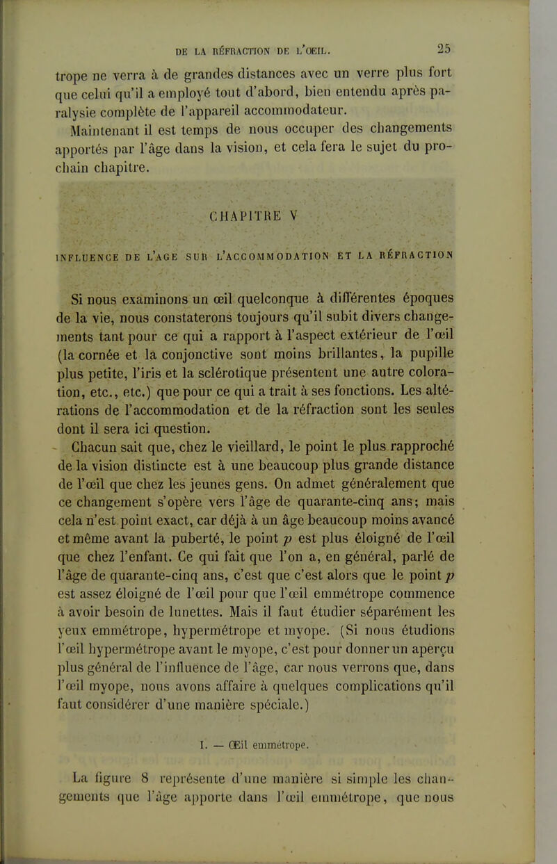 trope ne verra à de grandes distances avec un verre plus fort que celui qu'il a employé tout d'abord, bien entendu après pa- ralysie complète de l'appareil accommodateur. Maintenant il est temps de nous occuper des changements apportés par l'âge dans la vision, et cela fera le sujet du pro- chain chapitre. CHAPITRE V INFLUENCE DE L'AGE SUR L'AC C 0 M M 0 D A TI ON ET LA RÉFRACTION Si nous examinons un œil quelconque à différentes époques de la vie, nous constaterons toujours qu'il subit divers change- ments tant pour ce qui a rapport à l'aspect extérieur de l'œil (la cornée et la conjonctive sont moins brillantes, la pupille plus petite, l'iris et la sclérotique présentent une autre colora- tion, etc., etc.) que pour ce qui a trait à ses fonctions. Les alté- rations de l'accommodation et de la réfraction sont les seules dont il sera ici question. Chacun sait que, chez le vieillard, le point le plus rapproché de la vision distincte est à une beaucoup plus grande distance de l'œil que chez les jeunes gens. On admet généralement que ce changement s'opère vers l'âge de quarante-cinq ans; mais cela n'est point exact, car déjà à un âge beaucoup moins avancé et même avant la puberté, le point p est plus éloigné de l'œil que chez l'enfant. Ce qui fait que l'on a, en général, parlé de l'âge de quarante-cinq ans, c'est que c'est alors que le point p est assez éloigné de l'œil pour que l'œil emmétrope commence à avoir besoin de lunettes. Mais il faut étudier séparément les yeux emmétrope, hypermétrope et myope. (Si nous étudions l'œil hypermétrope avant le myope, c'est pour donner un aperçu plus général de l'influence de l'âge, car nous verrons que, dans l'œil myope, nous avons affaire à quelques complications qu'il faut considérer d'une manière spéciale.) I. — Œil emmétrope. La figure S représente d'une manière si simple les chan- gements que l'âge apporte dans l'œil emmétrope, que nous