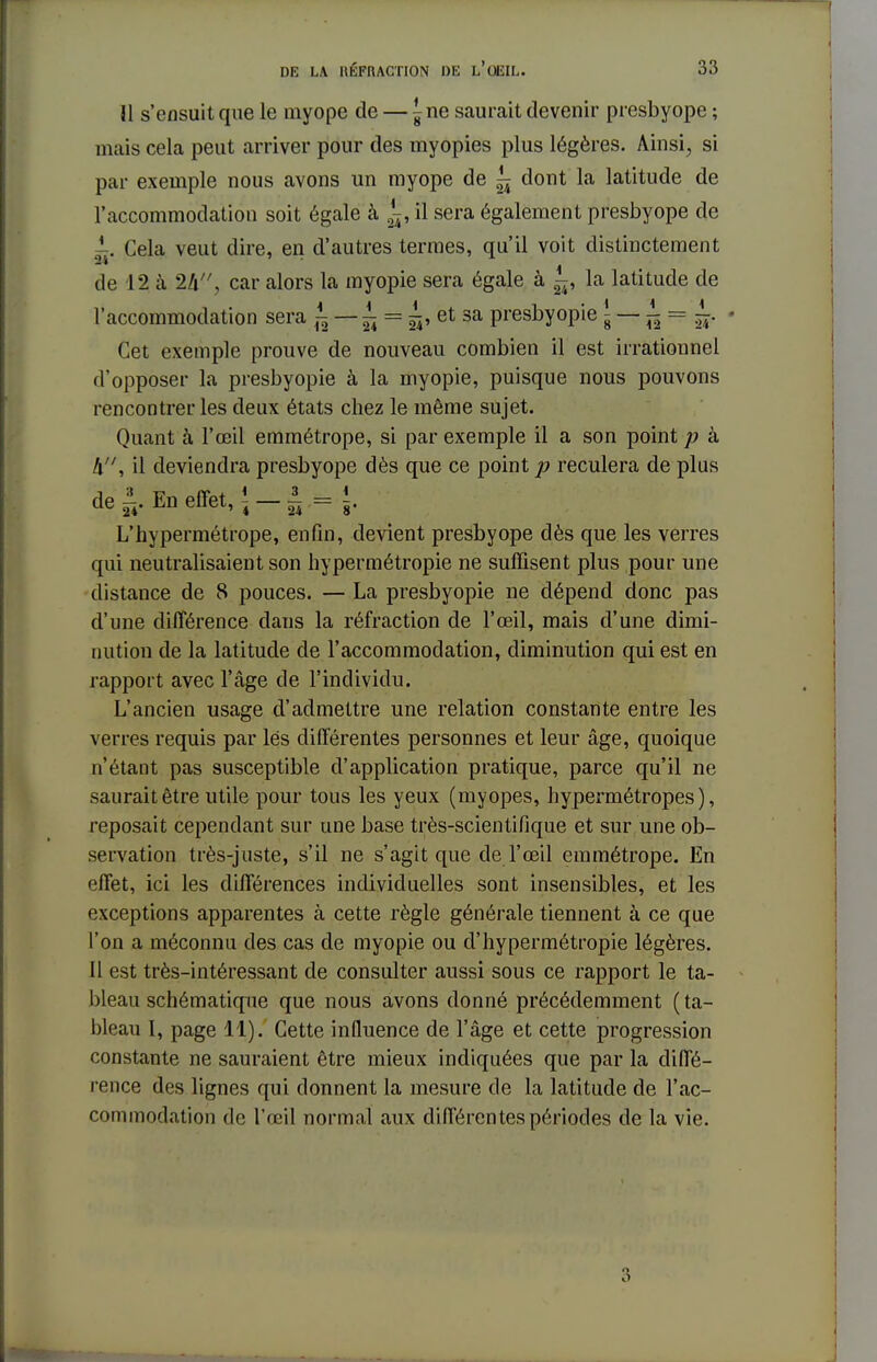 H s'ensuit que le myope de — ^ne saurait devenir presbyope ; mais cela peut arriver pour des myopies plus légères. Ainsi, si par exemple nous avons un myope de ^ dont la latitude de l'accommodation soit égale à ^, il sera également presbyope de ^. Cela veut dire, en d'autres termes, qu'il voit distinctement de 12 à W\ car alors la myopie sera égale à la latitude de l'accommodation sera i — ^ = ^, et sa presbyopie{- — ^ = ~. • Cet exemple prouve de nouveau combien il est irrationnel d'opposer la presbyopie à la myopie, puisque nous pouvons rencontrer les deux états chez le même sujet. Quant à l'œil emmétrope, si par exemple il a son point p à A, il deviendra presbyope dès que ce point p reculera de plus de ±. En effet, ! - ± .= }. L'hypermétrope, enfin, devient presbyope dès que les verres qui neutralisaient son hypermétropie ne suffisent plus pour une distance de 8 pouces. — La presbyopie ne dépend donc pas d'une différence dans la réfraction de l'œil, mais d'une dimi- nution de la latitude de l'accommodation, diminution qui est en rapport avec l'âge de l'individu. L'ancien usage d'admettre une relation constante entre les verres requis par lés différentes personnes et leur âge, quoique n'étant pas susceptible d'application pratique, parce qu'il ne saurait être utile pour tous les yeux (myopes, hypermétropes), reposait cependant sur une base très-scientifique et sur une ob- servation très-juste, s'il ne s'agit que de l'œil emmétrope. En effet, ici les différences individuelles sont insensibles, et les exceptions apparentes à cette règle générale tiennent à ce que l'on a méconnu des cas de myopie ou d'hypermétropie légères. Il est très-intéressant de consulter aussi sous ce rapport le ta- bleau schématique que nous avons donné précédemment (ta- bleau I, page 11). Cette influence de l'âge et cette progression constante ne sauraient être mieux indiquées que par la diffé- rence des lignes qui donnent la mesure de la latitude de l'ac- commodation de l'œil normal aux différentes périodes de la vie. 3